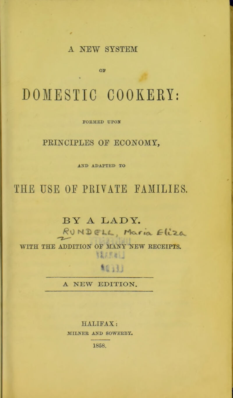 A NEW SYSTEM of DOMESTIC COOKERY: FORMED UPOST PEINCIPLES OE ECONOMY, AND ADAPTED TO THE USE OE PRIVATE FAMILIES. BY A LADY. 0 N£(«**.*. WITH THE ADDITION OF MANY NEW RECEIPTS. fc |. 0 r M i ? \kk,/ . * '4 HjU A NEW EDITION. HALIFAX: MILNER AND SOWERI1Y. 1858.