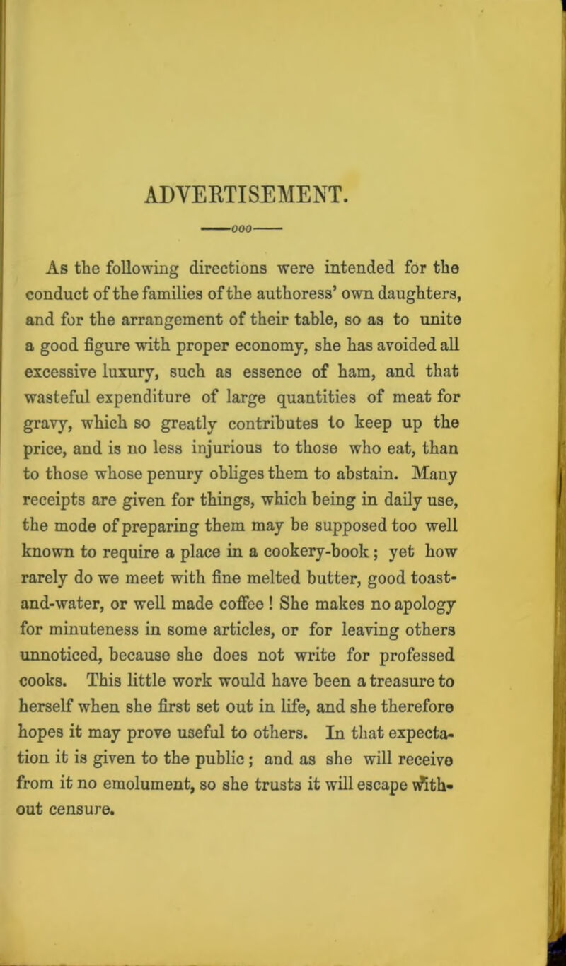 ADVERTISEMENT. 000 As the following directions were intended for the conduct of the families of the authoress’ own daughters, and for the arrangement of their table, so as to unite a good figure with proper economy, she has avoided all excessive luxury, such as essence of ham, and that wasteful expenditure of large quantities of meat for gravy, which so greatly contributes to keep up the price, and is no less injurious to those who eat, than to those whose penury obliges them to abstain. Many receipts are given for things, which being in daily use, the mode of preparing them may be supposed too well known to require a place in a cookery-book; yet how rarely do we meet with fine melted butter, good toast- and-water, or well made coffee ! She makes no apology for minuteness in some articles, or for leaving others unnoticed, because she does not write for professed cooks. This little work would have been a treasure to herself when she first set out in life, and she therefore hopes it may prove useful to others. In that expecta- tion it is given to the public; and as she will receivo from it no emolument, so she trusts it will escape With- out censure.