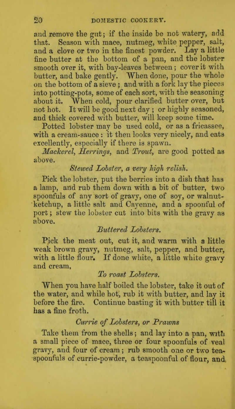 and remove the gut; if the inside be not watery, add that. Season with mace, nutmeg, white pepper, salt, and a clove or two in the finest powder. Lay a little fine butter at the bottom of a pan, and the lobster smooth over it, with bay-leaves between; cover it with butter, and bake gently. When done, pour the whole on the bottom of a sieve ; and with a fork lay the pieces into potting-pots, some of each sort, with the seasoning about it. When cold, pour clarified butter over, but not hot. It will be good next day ; or highly seasoned, and thick covered with butter, will keep some time. Potted lobster may be used cold, or as a fricassee, with a cream-sauce : it then looks very nicely, and eats excellently, especially if there is spawn. Mackerel, Herrings, and Trout, are good potted as above. Stewed Lobster, a very high relish. Pick the lobster, put the berries into a dish that has a lamp, and rub them down with a bit of butter, two spoonfuls of any sort of gravy, one of soy, or walnut- ketchup, a little salt and Cayenne, and a spoonful of port; stew the lobster cut into bits with the gravy as above. Buttered Lobsters. Pick the meat out, cut it, and warm with a little weak brown gravy, nutmeg, salt, pepper, and butter, with a little flour. If done white, a little white gravy and cream, To roast Lobsters. When you have half boiled the lobster, take it out of the water, and while hot, rub it with butter, and lay it before the fire. Continue basting it with butter till it has a fine froth. Currie of Lobsters, or Prawns Take them from the shells ; and lay into a pan, with a small piece of mace, three or four spoonfuls of veal gravy, and four of cream ; rub smooth one or two tea- spooufuls of currie-powder, a teaspoonful of flour, and,