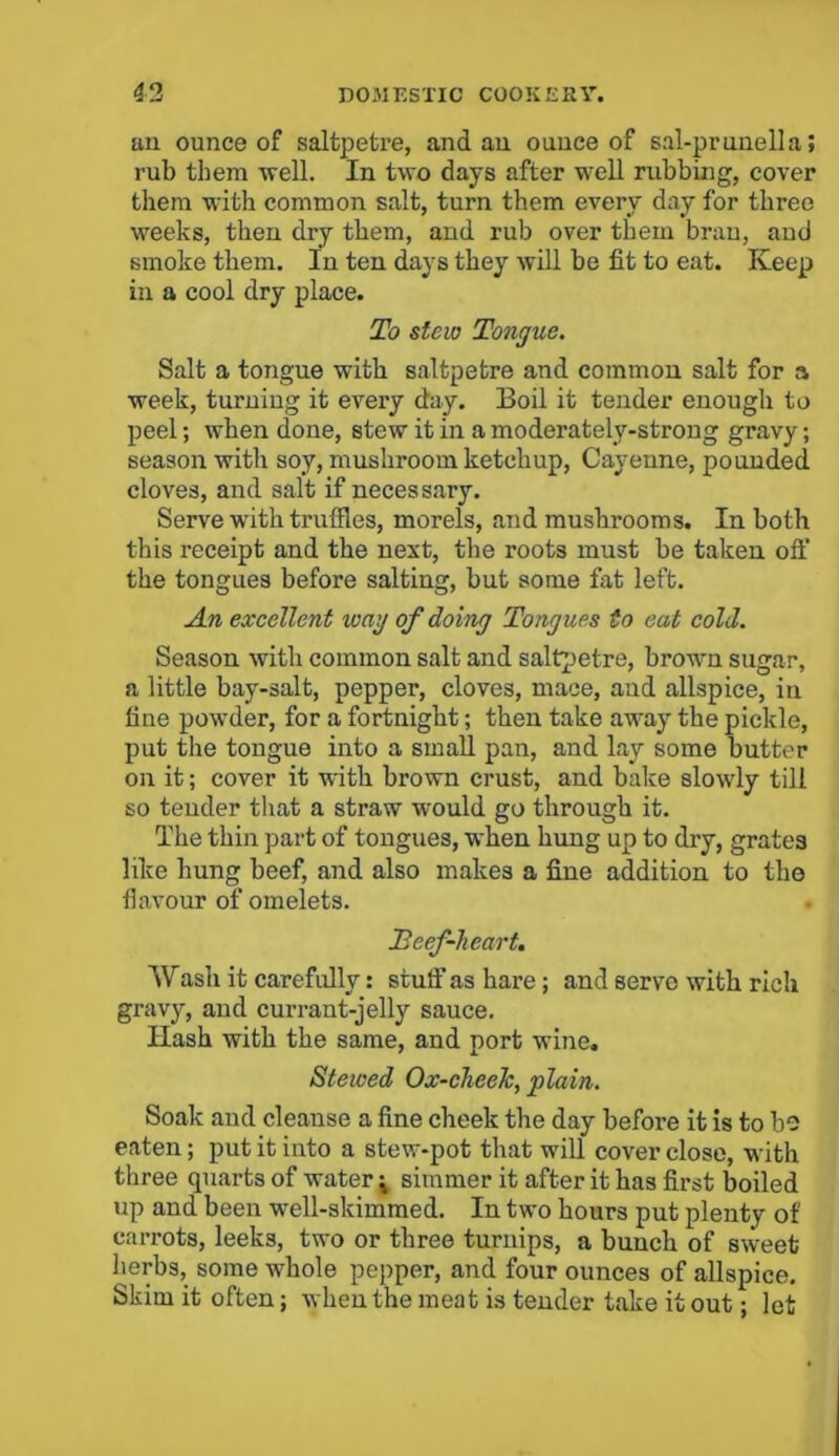 an ounce of saltpetre, and an ounce of sal-prunella; rub them well. In two days after well rubbing, cover them with common salt, turn them every day for three weeks, then dry them, and rub over them bran, and smoke them. In ten days they will be fit to eat. Keep in a cool dry place. To stew Tongue. Salt a tongue with saltpetre and common salt for a week, turning it every day. Boil it tender enough to peel; when done, stew it in a moderately-strong gravy; season with soy, mushroom ketchup, Cayenne, pounded cloves, and salt if necessary. Serve with truffles, morels, and mushrooms. In both this receipt and the next, the roots must be taken off the tongues before salting, but some fat left. An excellent wag of doing Tongues to eat cold. Season with common salt and saltpetre, brown sugar, a little bay-salt, pepper, cloves, mace, and allspice, in fine powder, for a fortnight; then take away the pickle, put the tongue into a small pan, and lay some butter on it; cover it with brown crust, and bake slowly till so tender that a straw would go through it. The thin part of tongues, when hung up to dry, grates like hung beef, and also makes a fine addition to the flavour of omelets. Beef-heart. Wash it carefully: stuff' as hare; and serve with rich gravy, and currant-jelly sauce. Hash with the same, and port wine. Stewed Ox-cheek, plain. Soak and cleanse a fine cheek the day before it is to be eaten; put it into a stew-pot that will cover close, with three quarts of water * simmer it after it has first boiled up and been well-skimmed. In two hours put plenty of carrots, leeks, two or three turnips, a bunch of sweet herbs, some whole pepper, and four ounces of allspice. Skim it often; when the meat is tender take it out; let