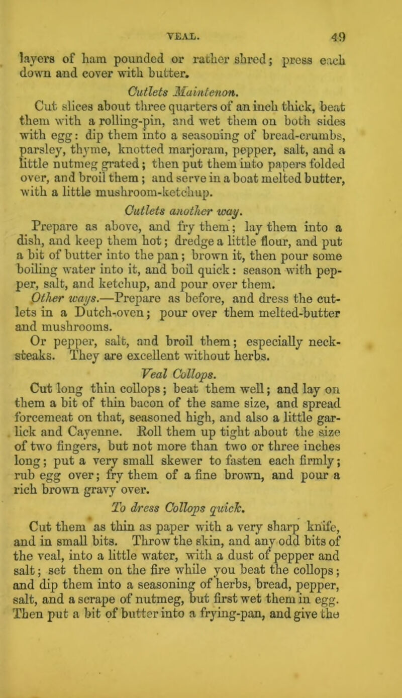 layers of ham pounded or rather shred; press each down and cover with butter. Cutlets Maintenon. Cut slices about three quarters of an inch thick, beat them with a rolling-pin, and wet them on both sides with egg: dip them into a seasoning of bread-crumbs, parsley, thyme, knotted marjoram, pepper, salt, and a little nutmeg grated; then put them into papers folded over, and broil them ; and serve in a boat melted butter, with a little mushroom-ketchup. Cutlets another way. Prepare as above, and fry them; lay them into a dish, and keep them hot; dredge a little flour, and put a bit of butter into the pan; brown it, then pour some boiling water into it, and boil quick: season with pep- per, salt, and ketchup, and pour over them. Other ways.—Prepare as before, and dress the cut- lets in a Dutch-oven; pour over them melted-butter and mushrooms. Or pepper, salt, and broil them; especially neck- steaks. They are excellent without herbs. Veal Collops. Cut long thin collops; beat them well; and lay on them a bit of thin bacon of the same size, and spread forcemeat on that, seasoned high, and also a little gar- lick and Cayenne. Poll them up tight about the size of two fingers, but not more than two or three inches long; put a very small skewer to fasten each firmly; rub egg over; fry them of a fine brown, and pour a rich brown gravy over. To dress Collops quick. » Cut them as thin as paper with a very sharp knife, and in small bits. Throw the skin, and any odd bits of the veal, into a little water, with a dust of pepper and salt; set them on the fire while you beat the collops; and dip them into a seasoning of herbs, bread, pepper, salt, and a scrape of nutmeg, but first wet them in egg. Then put a bit of butter into a frying-pan, and give the