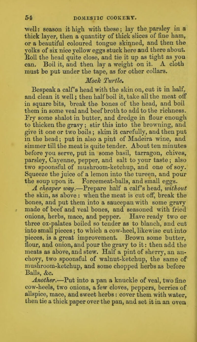 well: season it high with these; lay the parsley in a thick layer, then a quantity of thick slices of fine ham, or a beautiful coloured tongue skinned, and then the yolks of six nice yellow eggs stuck here and there about. Boll the head quite close, and tie it up as tight as you can. Boil it, and then lay a weight on it. A cloth must be put under the tape, as for other collars. Mock Turtle. Bespeak a calf’s head with the skin on, cut it in half, and clean it well; then half boil it, take all the meat off in square bits, break the bones of the head, and boil them in some veal and beef broth to add to the richness. Fry some shalot in butter, and dredge in flour enough to thicken the gravy; stir this into the browning, and give it one or two boils ; skim it carefully, and then put in the head; put in also a pint of Madeira wfine, and simmer till the meat is quite tender. About ten minutes before you serve, put in some basil, tarragon, chives, parsley, Cayenne, pepper, and salt to your taste ; also two spoonsful of mushroom-ketchup, and one of soy. Squeeze the juice of a lemon into the tureen, and pour the soup upon it. Forcemeat-balls, and small eggs. A cheaper way.—Prepare half a calf’s head, without the skin, as above : when the meat is cut off, break the bones, and put them into a saucepan with some gravy made of beef and veal bones, and seasoned with fried onions, herbs, mace, and pepper. Have ready two or three ox-palates boiled so tender as to blanch, and cut into small pieces; to which a cow-heel, likewise cut into pieces, is a great improvement. Brown some butter, flour, and onion, and pour the gravy to it: then add the meats as above, and stew. Half a pint of sherry, an an- chovy, two spoonsful of walnut-ketchup, the same of mushroom-ketchup, and some chopped herbs as before Balls, &c. Another.—Put into a pan a knuckle of veal, two fine cow-heels, two onions, a few cloves, peppers, berries of allspice, mace, and sweet herbs : cover them with water, then tie a thick paper over the pan, and set it in an oven