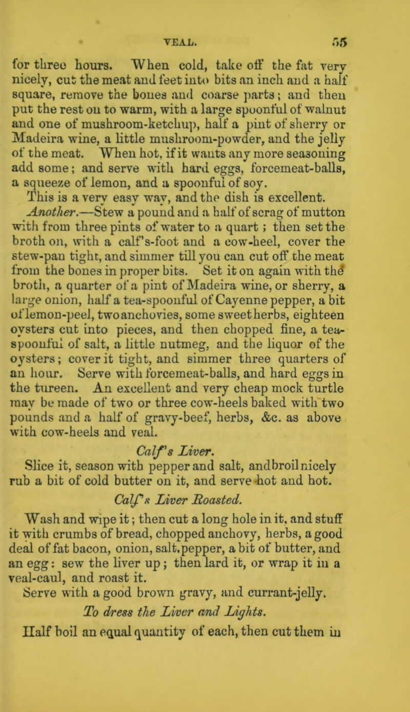 T£AL. .15 for three hours. When cold, take off the fat very nicely, cut the meat and feet into bits an inch and a half square, remove the bones and coarse parts; and then put the rest ou to warm, with a large spoonful of walnut and one of mushroom-ketchup, half a pint of sherry or Madeira wine, a little mushroom-powder, and the jelly of the meat. When hot, if it wants any more seasoning add some; and serve with hard eggs, forcemeat-balls, a squeeze of lemon, and a spoonful of soy. This is a very easy way, and the dish is excellent. Another.—Stew a pound and a half of scrag of mutton with from three pints of water to a quart; then set the broth on, with a calf’s-foot and a cow-heel, cover the stew-pan tight, and simmer till you can cut off the meat from the bones in proper bits. Set it on again with thd broth, a quarter of a pint of Madeira wine, or sherry, a large onion, half a tea-spoonful of Cayenne pepper, a bit of lemon-peel, twoanchovies, some sweetherbs, eighteen oysters cut into pieces, and then chopped fine, a tea- spoonful of salt, a little nutmeg, and the liquor of the oysters; cover it tight, and simmer three quarters of an hour. Serve with forcemeat-balls, and hard eggs in the tureen. An excellent and very cheap mock turtle may be made of two or three cow-heels baked with two pounds and a half of gravy-beef, herbs, &c. as above with cow-heels and veal. Calf's Liver. Slice it, season with pepper and salt, andbroil nicely rub a bit of cold butter on it, and serve -hot and hot. Calf’s Liver Roasted. Wash and wipe it; then cut a long hole in it, and stuff it with crumbs of bread, chopped anchovy, herbs, a good deal of fat bacon, onion, salt.pepper, a bit of butter, and an egg: sew the liver up ; then lard it, or wrap it in a veal-caul, and roast it. Serve with a good brown gravy, and currant-jelly. To dress the Liver and Lights. Half boil an equal quantity of each, then cut them in