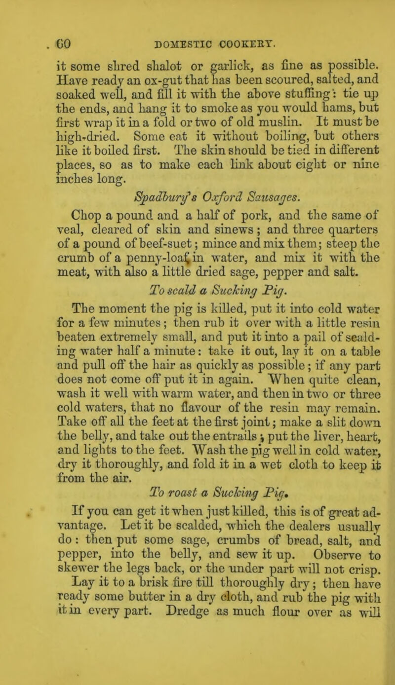 it some shred shalot or garlick, as fine as possible. Have ready an ox-gut that has been scoured, salted, and soaked well, and fill it with the above stuffingtie up the ends, and hang it to smoke as you would hams, but first wrap it in a fold or two of old muslin. It must be highrdried. Some eat it without boiling, but others like it boiled first. The skin should be tied in different places, so as to make each link about eight or nine inches long. Sjpadburg's Oxford Sausages. Chop a pound and a half of pork, and the same of veal, cleared of skin and sinews; and three quarters of a pound of beef-suet; mince and mix them; steep the crumb of a penny-loafi in water, and mix it with the meat, with also a little dried sage, pepper and salt. To scald a Sucking Pig. The moment the pig is killed, put it into cold water for a few minutes; then rub it over with a little resin beaten extremely small, and put it into a pail of scald- ing water half a minute: take it out, lay it on a table and pull off the hair as quickly as possible ; if any part does not come off put it in again. When quite clean, wash it well with warm water, and then in two or three cold waters, that no flavour of the resin may remain. Take off all the feet at the first joint; make a slit down the belly, and take out the entrails \ put the liver, heart, and lights to the feet. Wash the pig well in cold water, dry it thoroughly, and fold it in a wet cloth to keep it from the air. To roast a Sucking Pig. If you can get it when just killed, this is of great ad- vantage. Let it be scalded, which the dealers usually do: then put some sage, crumbs of bread, salt, and pepper, into the belly, and sew it up. Observe to skewer the legs back, or the under part will not crisp. Lay it to a brisk fire till thoroughly dry ; then have ready some butter in a dry cloth, and rub* the pig with it in every part. Dredge as much flour over as will