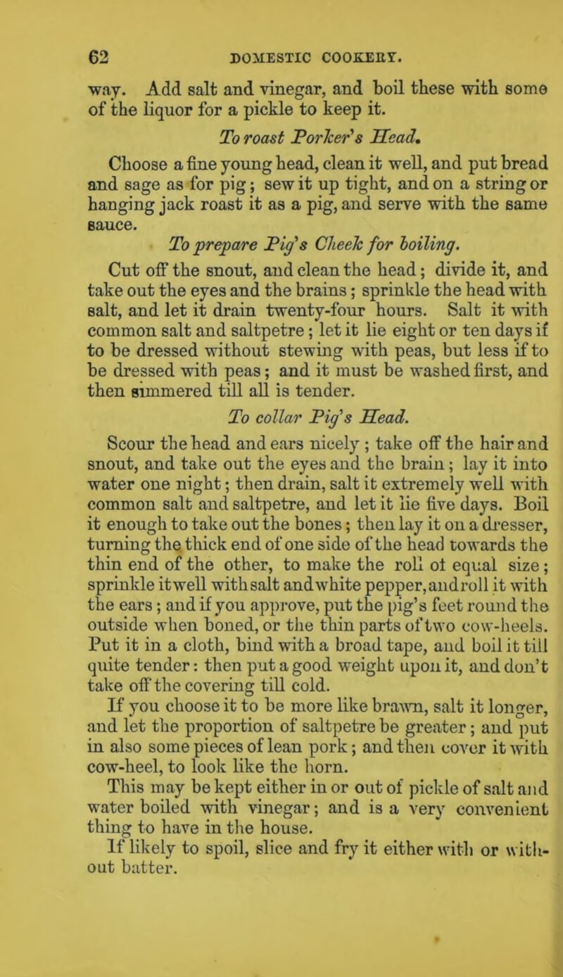 way. Add salt and vinegar, and boil these with some of the liquor for a pickle to keep it. To roast Porker's Head. Choose a fine young head, clean it well, and put bread and sage as for pig; sew it up tight, and on a string or hanging jack roast it as a pig, and serve with the same sauce. To prepare Pig's CheeTc for boiling. Cut off the snout, and clean the head; divide it, and take out the eyes and the brains ; sprinkle the head with salt, and let it drain twenty-four hours. Salt it with common salt and saltpetre; let it lie eight or ten days if to be dressed without stewing with peas, but less if to be dressed with peas; and it must be washed first, and then simmered till all is tender. To collar Pig's Head. Scour the head and ears nicely ; take off the hair and snout, and take out the eyes and the brain; lay it into water one night; then drain, salt it extremely well with common salt and saltpetre, and let it lie five days. Boil it enough to take out the bones; then lay it on a dresser, turning the thick end of one side of the head towards the thin end of the other, to make the roll ol equal size; sprinkle itwell withsalt and white pepper, androll it with the ears; and if you approve, put the pig’s feet round the outside when boned, or the thin parts oftwo cow-heels. Put it in a cloth, bind with a broad tape, and boil it till quite tender: then put a good weight upon it, and don’t take off the covering till cold. If you choose it to be more like brawn, salt it longer, and let the proportion of saltpetre be greater; and put in also some pieces of lean pork; and then cover itAvith cow-heel, to look like the horn. This may be kept either in or out of pickle of salt and water boiled with vinegar; and is a very convenient thing to have in the house. If likely to spoil, slice and fry it either with or with- out batter.