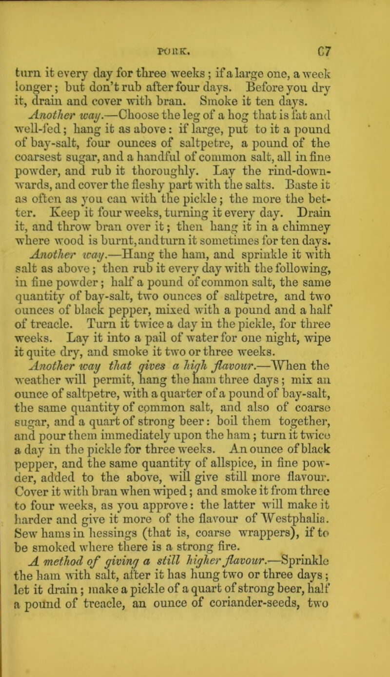 point. C7 turn it every clay for three weeks ; if a large one, a week longer; but don’t rub after four days. Before you dry it, drain and cover with bran. Smoke it ten days. Another way.—Choose the leg of a hog that is fat and well-led; hang it as above: if large, put to it a pound of bay-salt, four ounces of saltpetre, a pound of the coarsest sugar, and a handful of common salt, all in fine powder, and rub it thoroughly. Lay the rind-down- wards, and cover the fleshy part with the salts. Baste it as often as you can with the pickle; the more the bet- ter. Keep it four weeks, turning it every day. Drain it, and throw bran over it; then hang it in a chimney where wood is burnt, and term it sometimes for ten days. Another icay.—Hang the ham, and sprinkle it with salt as above; then rub it every day with the following, in fine powder; half a pound of common salt, the same quantity of bay-salt, two ounces of saltpetre, and two ounces of black pepper, mixed with a pound and a half of treacle. Turn it twice a day in the pickle, for three weeks. Lay it into a pail of water for one night, wipe it quite dry, and smoke it two or three weeks. Another icay that gives a high flavour.—When the weather will permit, hang the ham three days; mix an ounce of saltpetre, with a quarter of a pound of bay-salt, the same quantity of common salt, and also of coarse sugar, and a quart of strong beer: boil them together, and pour them immediately upon the ham; turn it twice a day in the pickle for three weeks. An ounce of black pepper, and the same quantity of allspice, in fine pow- der, added to the above, will give still more flavour. Cover it with bran when wiped; and smoke it from three to four weeks, as you approve: the latter will make it harder and give it more of the flavour of Westphalia. Sew hams in hessings (that is, coarse wrappers), if to be smoked where there is a strong fire. A method of giving a still higher flavour.—Sprinkle the ham with salt, after it has hung two or three days ; let it drain; make a pickle of a quart of strong beer, half a pound of treacle, an ounce of coriander-seeds, two