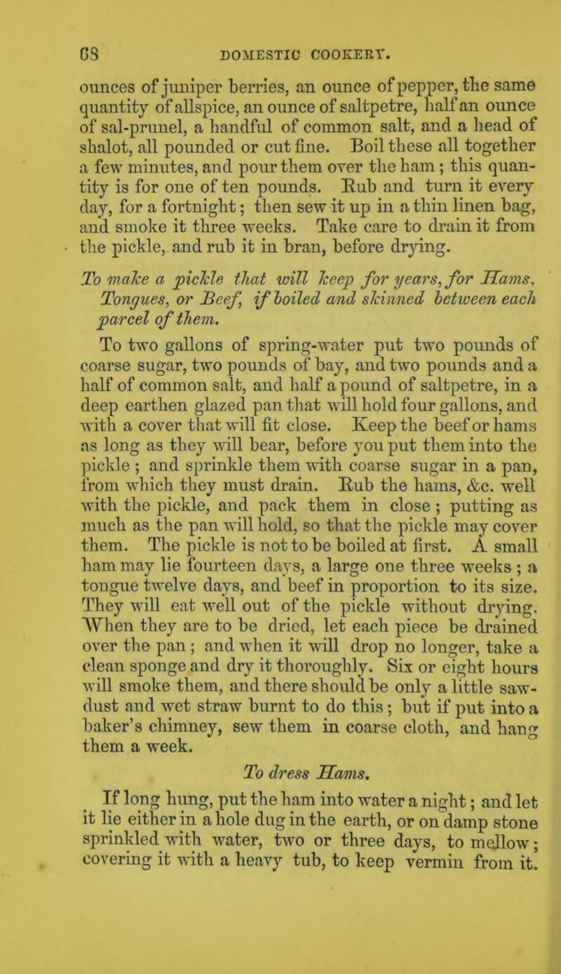 ounces of juniper berries, an ounce of pepper, the same quantity of allspice, an ounce of saltpetre, half an ounce of sal-prunel, a handful of common salt, and a head of shalot, all pounded or cut fine. Boil these all together a few minutes, and pour them over the ham ; this quan- tity is for one of ten pounds. Rub and turn it every day, for a fortnight; then sew it up in a thin linen bag, and smoke it three weeks. Take care to drain it from the pickle, and rub it in bran, before drying. To make a pickle that will keep for years, for Hams, Tongues, or Beef, if boiled and skinned between each parcel of them. To two gallons of spring-water put two pounds of coarse sugar, two pounds of bay, and two pounds and a half of common salt, and half a pound of saltpetre, in a deep earthen glazed pan that will hold four gallons, and with a cover that will fit close. Keep the beef or hams as long as they will bear, before you put them into the pickle ; and sprinkle them with coarse sugar in a pan, from which they must drain. Rub the hams, &c. well with the pickle, and pack them in close; putting as much as the pan will hold, so that the pickle may cover them. The pickle is not to be boiled at first. A small ham may lie fourteen days, a large one three weeks ; a tongue twelve days, and beef in proportion to its size. They will eat well out of the pickle without drying. AVhen they are to be dried, let each piece be drained over the pan; and when it will drop no longer, take a clean sponge and dry it thoroughly. Six or eight hours will smoke them, and there should be only a little saw- dust and wet straw burnt to do this ; but if put into a baker’s chimney, sew them in coarse cloth, and hang them a week. To dress Hams. If long hung, put the ham into water a night; and let it lie either in a hole dug in the earth, or on damp stone sprinkled with water, two or three days, to mellow; covering it with a heavy tub, to keep vermin from it.