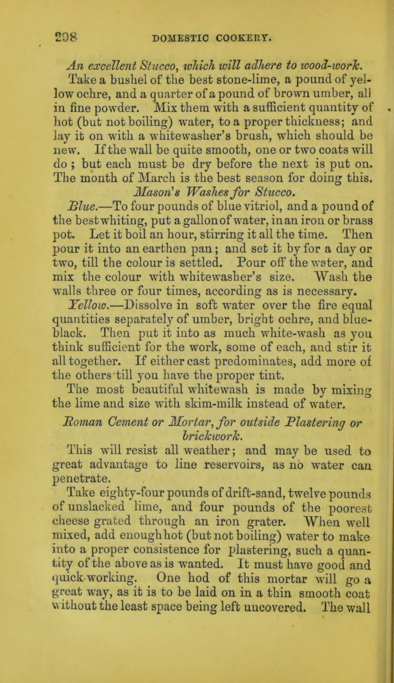 An excellent Stucco, which will adhere to wood-worlc. Take a bushel of the best stone-lime, a pound of yel- low ochre, and a quarter of a pound of brown umber, all in fine powder. Mix them with a sufficient quantity of hot (but not boiling) water, to a proper thickness; and lay it on with a whitewasher’s brush, which should be new. If the wall be quite smooth, one or two coats will do ; but each must be dry before the next is put on. The month of March is the best season for doing this. Mason's Washes for Stucco. Blue.—To four pounds of blue vitriol, and a pound of the bestwhiting, put a gallonof water, iuan iron or brass pot. Let it boil an hour, stirring it all the time. Then pour it into an earthen pan; and set it by for a day or two, till the colour is settled. Pour off the water, and mix the colour with whitewasher’s size. Wash the walls three or four times, according as is necessary. Yellow.—Dissolve in soft water over the fire equal quantities separately of umber, bright ochre, and blue- black. Then put it into as much white-wash as you think sufficient for the work, some of each, and stir it all together. If either cast predominates, add more of the others till you have the proper tint. The most beautiful whitewash is made by mixing the lime and size with skim-milk instead of water. Homan Cement or Mortar, for outside Plastering or brickwork. This will resist all weather; and may be used to great advantage to line reservoirs, as no water can penetrate. Take eighty-four pounds of drift-sand, twelve pounds of unslacked lime, and four pounds of the poorest cheese grated through an iron grater. When well mixed, add enough hot (but not boiling) water to make into a proper consistence for plastering, such a quan- tity of the above as is wanted. It must have good and quick-working. One hod of this mortar will go a great way, as it is to be laid on in a thin smooth coat