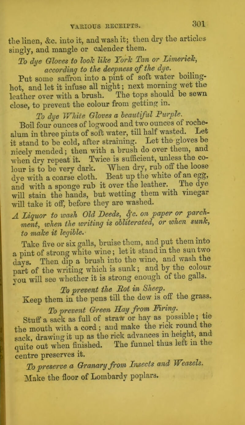 the linen, &c. into it, and wash it; then dry the articles singly, and mangle or calender them. To dye Gloves to loolc like York Tan or Limerick, according to the deepness of the dye. Put some saffron into a pint of soft water boiling- hot, and let it infuse all night; next morning wet the leather over with a brush. The tops should be sewn close, to prevent the colour from getting in. To dye White Gloves a beatitiful Purple. Boil four ounces of logwood and two ounces of roche- ftlnm in three pints of soft water, till half wasted. Let it stand to be cold, after straining. Let the gloves be nicely mended; then with a brush do over them, and when dry repeat it. Twice is sufficient, unless the co- lour is to be very dark. When dry, rub off the loose dye with a coarse cloth. Beat up the white of an egg, and with a sponge rub it over the leather.. The dye will stain the hands, but wetting them with vinegar will take it off, before they are wrashed. A Liquor to wash Old Deeds, Sfc. on paper or parch- ment, when the writing is obliterated, or when sunk, to make it legible. Take five or six galls, bruise them, and put them into a pint of strong white wine; let it stand in the sun two days. Then dip a brush into the wine, and wash the part of the writing which is sunk; and by the colour you will see whether it is strong enough of the galls. To prevent the Pot in Sheep. Keep them in the pens till the dew is off the grass. To prevent Green Ray from Firing. Stuff a sack as full of straw or hay as. possible; tie the mouth with a cord ; and make the rick round the sack, drawing it up as the rick advances in height, and quite out when finished. The funnel thus left in the centre preserves it. To preserve a Granary from Insects and Weasels. Make the floor of Lombardy poplars.