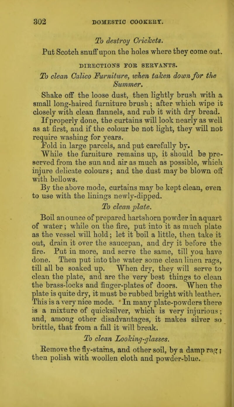 To destroy OricJcets. Put Scotch snuff upon the holes where they come out. DIRECTIONS FOR SERVANTS. To clean Calico Furniture, when taken down for the Summer. Shake off the loose dust, then lightly brush with a small long-haired furniture brush ; after which wipe it closely with clean flannels, and rub it with dry bread. If properly done, the curtains will look nearly as well as at first, and if the colour be not light, they will not require washing for years. Bold in large parcels, and put carefully by. While the furniture remains up, it should be pre- served from the sun and air as much as possible, which injure delicate colours; and the dust maybe blown oft with bellows. By the above mode, curtains may be kept clean, even to use with the linings newly-dipped. To clean plate. Boil an ounce of prepared hartshorn powder in aquart of water; while on the fire, put into it as much plate as the vessel will hold; let it boil a little, then take it out, drain it over the saucepan, and dry it before the fire. Put in more, and serve the same, till you have done. Then put into the water some clean linen rags, till all be soaked up. When dry, they will serve to cleau the plate, and are the very best things to clean the brass-locks and finger-plates of doors. When the plate is quite dry, it must be rubbed bright with leather. This is a very nice mode. ' In many plate-powders there is a mixture of quicksilver, which is very injurious; and, among other disadvantages, it makes silver so brittle, that from a fall it will break. To clean Looking-glasses. Remove the fly-starns, and other soil, by a damp rag; then polish with woollen cloth and powder-blue.
