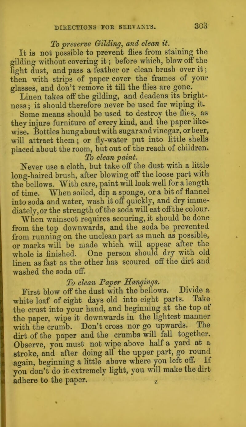 To preserve Gilding, and clean it. It is not possible to prevent flies from staining the gilding without covering it; before which, blow oil the light du3t, and pass a feather or clean brush over it; then with strips of paper cover the frames of your glasses, and don’t remove it till the flies are gone. Linen takes off the gilding, and deadens its bright- ness ; it should therefore never be used for wiping it. Some means should be used to destroy the flies, as they injure furniture of every kind, and the paper like- wise. Bottles hungaboutwith sugarandvinegar, or beer, will attract them; or fly-water put into little shells placed about the room, but out of the reach of children. To clean paint. Never use a cloth, but take off the dust with a little long-haired brush, after blowing off the loose part with the bellows. With care, paint will look well for a length of time. When soiled, dip a sponge, or a bit of flannel into soda and water, wash it off quickly, and dry imme- diatelv,or the strength of the soda will eat off the colour. When wainscot requires scouring, it should be done from the top downwards, and the soda be prevented from running on the unclean part as much as possible, or marks will be made which will appear after the whole is finished. One person should dry with old linen as fast as the other has scoured off the dirt and washed the soda off. To clean Paper Hangings. First blow off the dust with the bellows. Divide a white loaf of eight days old into eight parts. Take the crust into your hand, and beginning at the top of the paper, wipe it downwards in the lightest manner with the crumb. Don’t cross nor go upwards. The dirt of the paper and the crumbs will fall together. Observe, you must not wipe above half a yard at a stroke, and after doing all the upper part, go round again, beginning a little above where you left off. It you don’t do it extremely light, you will make the dirt adhere to the paper. z