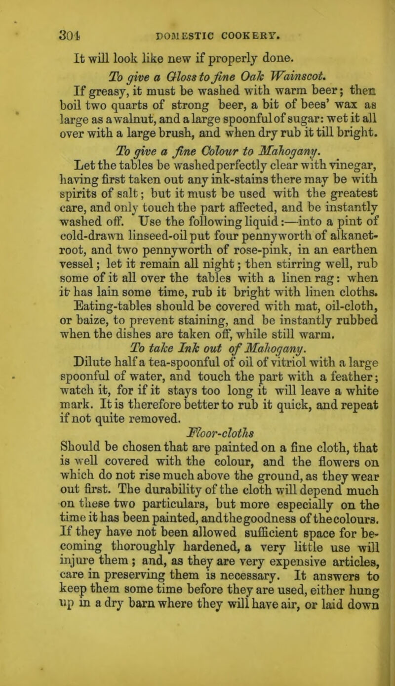 It will look like new if properly done. To give a Gloss to fine Oak Wainscot. If greasy, it must be washed with warm beer; then boil two quarts of strong beer, a bit of bees’ wax as large as a walnut, and a large spoonful of sugar: wet it all over with a large brush, and when dry rub it till bright. To give a fine Colour to Mahogany. Let the tables be washed perfectly clear with vinegar, having first taken out any ink-stains there may be with spirits of salt; but it must be used with the greatest care, and only touch the part affected, and be instantly washed off. Use the following liquid:—into a pint of cold-drawn linseed-oil put four pennyworth of alkanet- root, and two pennyworth of rose-pink, in an earthen vessel; let it remain all night; then stirring well, rub some of it all over the tables with a linen rag: when it has lain some time, rub it bright with linen cloths. Eating-tables should be covered with mat, oil-cloth, or baize, to prevent staining, and be instantly rubbed when the dishes are taken off, while still warm. To take Ink out of Mahogany. Dilute half a tea-spoonful of oil of vitriol with a large spoonful of water, and touch the part wTith a feather; watch it, for if it stays too long it will leave a white mark. It is therefore better to rub it quick, and repeat if not quite removed. Moor-cloths Should be chosen that are painted on a fine cloth, that is well covered with the colour, and the flowers on which do not rise much above the ground, as they wear out first. The durability of the cloth will depend much on these two particulars, but more especially on the time it has been painted, andtliegoodness of thecolours. If they have not been allowed sufficient space for be- coming thoroughly hardened, a very little use will injure them ; and, as they are very expensive articles, care in preserving them is necessary. It answers to keep them some time before they are used, either hung up in a dry barn where they wili have air, or laid down