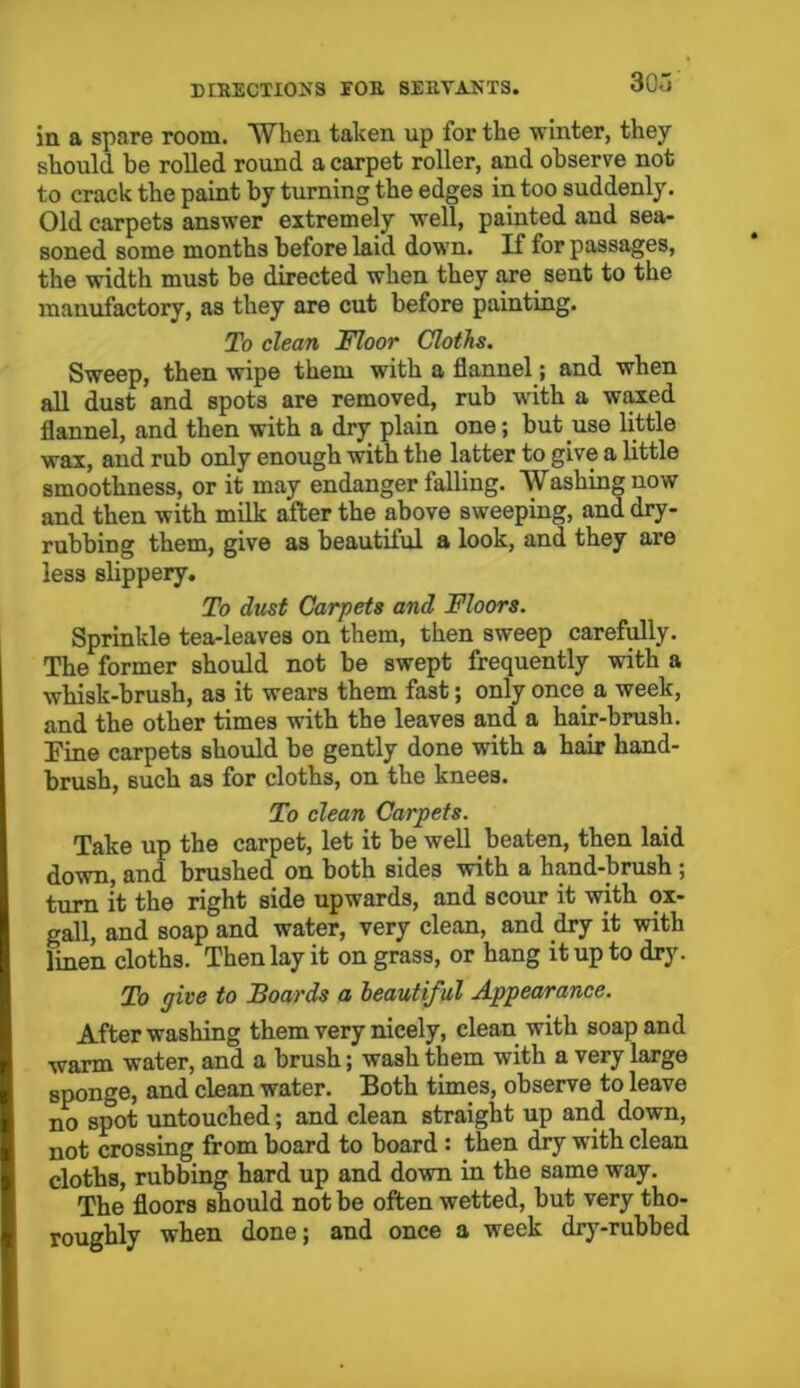 in a spare room. When taken up for the winter, they should be rolled round a carpet roller, and observe not to crack the paint by turning the edges in too suddenly. Old carpets answer extremely well, painted and sea- soned some months before laid down. If for passages, the width must be directed when they are sent to the manufactory, as they are cut before painting. To clean Floor Cloths. Sweep, then wipe them with a flannel; and when all dust and spots are removed, rub with a waxed flannel, and then with a dry plain one; but use little wax, and rub only enough with the latter to give a little smoothness, or it may endanger falling. Washing now and then with milk after the above sweeping, and dry- rubbing them, give as beautiful a look, and they are less slippery. To dust Carpets and Floors. Sprinkle tea-leaves on them, then sweep carefully. The former should not be swept frequently with a whisk-brush, a3 it wears them fast; only once a week, and the other times with the leaves and a hair-brush. Pine carpets should be gently done with a hair hand- brush, such as for cloths, on the knees. To clean Carpets. Take up the carpet, let it be well beaten, then laid down, and brushed on both sides with a hand-brush ; turn it the right side upwards, and scour it with ox- gall, and soap and water, very clean, and dry it with linen cloths. Then lay it on grass, or hang it up to dry. To give to Boards a beautiful Appearance. After washing them very nicely, clean with soap and warm water, and a brush; wash them with a very large sponge, and clean water. Both times, observe to leave no spot untouched; and clean straight up and down, not crossing from board to board : then dry with clean cloths, rubbing hard up and down in the same way. The floors should not be often wetted, but very tho- roughly when done; and once a week dry-rubbed
