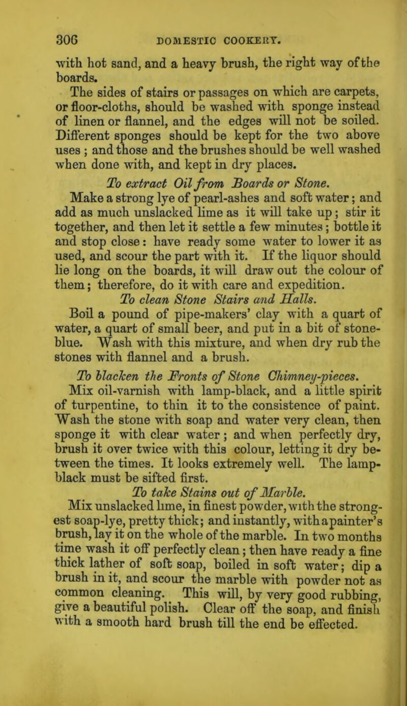 with hot sand, and a heavy brush, the right way of the boards. The sides of stairs or passages on which are carpets, or floor-cloths, should be washed with sponge instead of linen or flannel, and the edges will not be soiled. Different sponges should be kept for the two above uses ; and those and the brushes should be well washed when done with, and kept in dry places. To extract Oil from Boards or Stone. Make a strong lye of pearl-ashes and soft water; and add as much unslacked lime as it will take up; stir it together, and then let it settle a few minutes; bottle it and stop close: have ready some water to lower it as used, and scour the part with it. If the liquor should lie long on the boards, it will draw out the colour of them; therefore, do it with care and expedition. To clean Stone Stairs and Halls. Boil a pound of pipe-makers’ clay with a quart of water, a quart of small beer, and put in a bit of stone- blue. Wash with this mixture, and when dry rub the stones with flannel and a brush. To blacken the Fronts of Stone Chimney-pieces. Mix oil-varnish with lamp-black, and a little spirit of turpentine, to thin it to the consistence of paint. Wash the stone with soap and water very clean, then sponge it with clear water ; and when perfectly dry, brush it over twice with this colour, letting it dry be- tween the times. It looks extremely well. The lamp- black must be sifted first. To take Stains out of Marble. Mix unslacked lime, in finest powder, with the strong- est soan-lye, pretty thick; and instantly, withapainter’s brush, lay it on the whole of the marble. In two months time wash it off perfectly clean; then have ready a fine thick lather of soft soap, boiled in soft water; dip a brush in it, and scour the marble with powder not as common cleaning. This will, by very good rubbing, give a beautiful polish. Clear off the soap, and finish with a smooth hard brush till the end be effected.