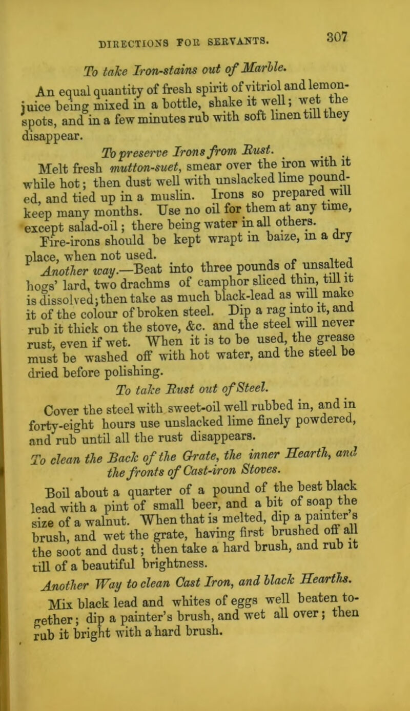 To take Iron-stains out of Marble. An equal quantity of fresh spirit of vitriol and lemon- juice being mixed in a bottle, shake it well; wet the spots, and in a few minutes rub with soft linen till they disappear. To preserve Irons from Hust. Melt fresh mutton-suet, smear over the iron with it while hot; then dust well with unslacked lime pound- ed, and tied up in a muslin. Irons so prepared will keep many months. Use no oil for them at any time, except salad-oil; there being water in all others. Fire-irons should be kept wrapt m baize, m a dry place, when not used. , Another way.—Beat into three pounds of unsalted hogs’ lard, two drachms of camphor sliced thin, till it is dissolved; then take as much black-lead as will mako it of the colour of broken steel. Dip a rag into it, and rub it thick on the stove, &c. and the steel will never rust, even if wet. When it is to be used, the grease must be washed off with hot water, and the steel be dried before polishing. To take Bust out of Steel. Cover the steel with sweet-oil well rubbed in, and in forty-eight hours use unslacked lime finely powdered, and rub until all the rust disappears. To clean the Back of the Orate, the inner Hearth, and the fronts of Cast-iron Stoves. Boil about a quarter of a pound of the best black lead with a pint of small heer, and a bit of soap the size of a walnut. When that is melted, dip a painter s brush, and wet the grate, having first brushed ofi all the soot and dust; then take a hard brush, and rub it till of a beautiful brightness. Another Way to clean Cast Iron, and black Hearths. Mix black lead and whites of eggs well beaten to- gether ; dip a painter’s brush, and wet all over; then rub it bright with a hard brush.