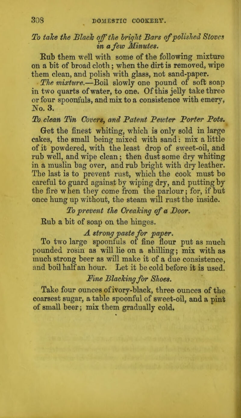 To take the Black off the Iright Bars of polished Stoves in a few Minutes. Eub them -well with some of the following mixture on a bit of broad cloth; when the dirt is removed, wipe them clean, and polish with glass, not sand-paper. The mixture.—Boil slowly one pound of soft soap in two quarts of water, to one. Of this jelly take three or four spoonfuls, and mix to a consistence with emery, No. 3. To clean Tin Covers, and Patent Pewter Porter Pots. Get the finest whiting, which is only sold in large cakes, the small being mixed with sand: mix a little of it powdered, with the least drop of sweet-oil, and rub well, and wipe clean; then dust some dry whiting in a muslin bag over, and rub bright with dry leather. The last is to prevent rust, which the cook must be careful to guard against by wiping dry, and putting by the fire when they come from the parlour; for, if but once hung up without, the steam will rust the inside. To prevent the Creaking of a Boor. Eub a bit of soap on the hinges. A strong paste for paper. To two large spoonfuls of fine flour put as much pounded rosin as will lie on a shilling; mix with as much strong beer as will make it of a due consistence, and boil half an hour. Let it be cold before it is used. Fine Blacking for Shoes. Take four ounces of ivory-black, three ounces of the coarsest sugar, a table spoonful of sweet-oil, and a pint of small beer; mix them gradually cold.