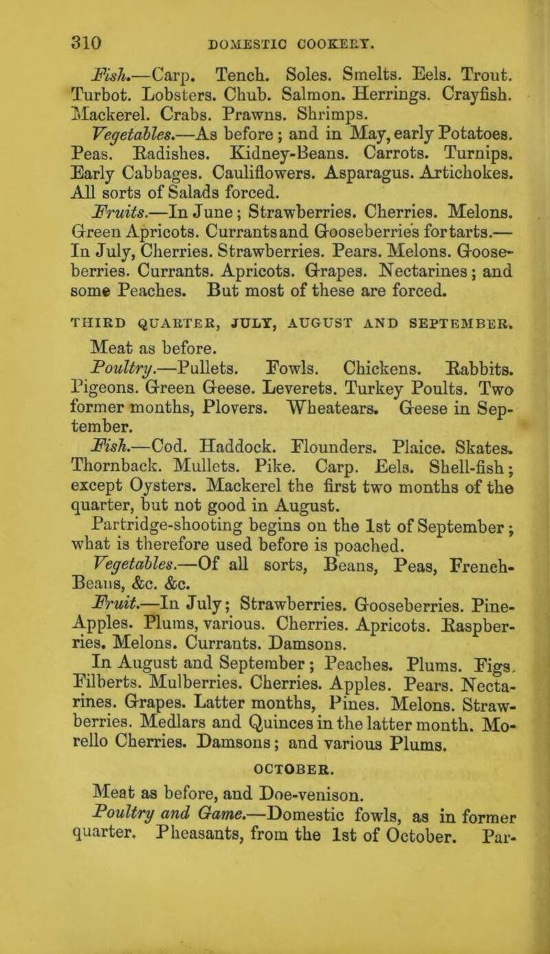 -Fish.—Carp. Tench. Soles. Smelts. Eels. Trout. Turbot. Lobsters. Chub. Salmon. Herrings. Crayfish. Mackerel. Crabs. Prawns. Shrimps. Vegetables.—As before ; and in May, early Potatoes. Peas. Radishes. Kidney-Beans. Carrots. Turnips. Early Cabbages. Cauliflowers. Asparagus. Artichokes. All sorts of Salads forced. Fruits.—In June; Strawberries. Cherries. Melons. Green Apricots. Currantsand Gooseberries for tarts.— In July, Ciierries. Strawberries. Pears. Melons. Goose- berries. Currants. Apricots. Grapes. Nectarines; and some Peaches. But most of these are forced. THIRD QUARTER, JULY, AUGUST AND SEPTEMBER. Meat as before. Poultry.—Pullets. Fowls. Chickens. Rabbits. Pigeons. Green Geese. Leverets. Turkey Poults. Two former months, Plovers. Wheatears. Geese in Sep- tember. Fish.—Cod. Haddock. Flounders. Plaice. Skates. Thornback. Mullets. Pike. Carp. Eels. Shell-fish; except Oysters. Mackerel the first two months of the quarter, but not good in August. Partridge-shooting begins on the 1st of September; what is therefore used before is poached. Vegetables.—Of all sorts, Beans, Peas, French- Beaus, &c. &c. Fruit.—In July; Strawberries. Gooseberries. Pine- Apples. Plums, various. Cherries. Apricots. Raspber- ries. Melons. Currants. Damsons. In August and September; Peaches. Plums. Figs. Filberts. Mulberries. Cherries. Apples. Pears. Necta- rines. Grapes. Latter months, Pines. Melons. Straw- berries. Medlars and Quinces in the latter month. Mo- rello Cherries. Damsons; and various Plums. OCTOBER. Meat as before, aud Doe-venison. Poultry and Game.—Domestic fowls, as in former quarter. Pheasants, from the 1st of October. Par-