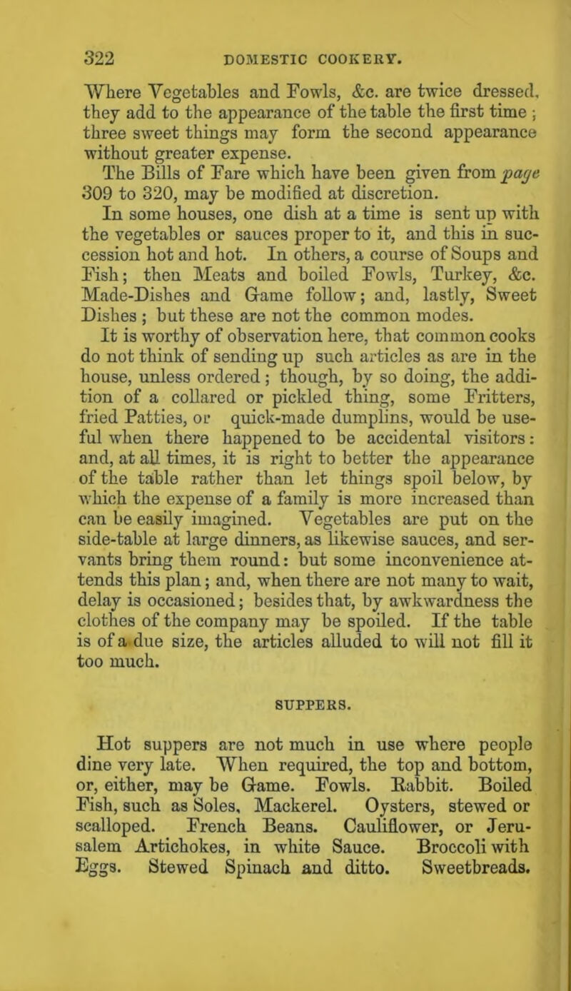 Where Vegetables and Fowls, &c. are twice dressed, they add to the appearance of the table the first time ; three sweet things may form the second appearance without greater expense. The Bills of Fare which have been given from pcuje 309 to 320, may be modified at discretion. In some houses, one dish at a time is sent up with the vegetables or sauces proper to it, and this in suc- cession hot and hot. In others, a course of Soups and Fish; then Meats and boiled Fowls, Turkey, &c. Made-Dishes and Game follow; and, lastly, Sweet Dishes ; but these are not the common modes. It is worthy of observation here, that common cooks do not think of sending up such articles as are in the house, unless ordered; though, by so doing, the addi- tion of a collared or pickled thing, some Fritters, fried Patties, ol* quick-made dumplins, would be use- ful when there happened to be accidental visitors: and, at all times, it is right to better the appearance of the table rather than let things spoil below, by which the expense of a family is more increased than can be easily imagined. Vegetables are put on the side-table at large dinners, as likewise sauces, and ser- vants bring them round: but some inconvenience at- tends this plan; and, when there are not many to wait, delay is occasioned; besides that, by awkwardness the clothes of the company may be spoiled. If the table is of a. due size, the articles alluded to will not fill it too much. SUPPERS. Hot suppers are not much in use where people dine very late. When required, the top and bottom, or, either, may be Game. Fowls. Babbit. Boiled Fish, such as Soles, Mackerel. Oysters, stewed or scalloped. French Beans. Cauliflower, or Jeru- salem Artichokes, in white Sauce. Broccoli with Eggs. Stewed Spinach and ditto. Sweetbreads.