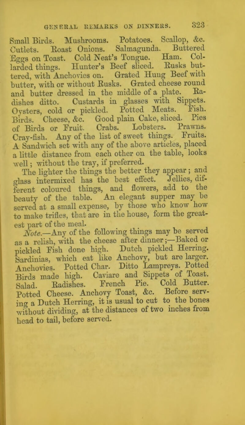 Small Birds. Mushrooms. Potatoes. Scallop, &c. Cutlets. Boast Onions. Salmagunda. Buttered Eggs on Toast. Cold Neat’s Tongue. Ham. Col- larded things. Hunter’s Beef sliced. Busks but- tered, with Anchovies on. Grated Iiuug Beef with butter, with or without Busks. Grated cheese round and butter dressed in the middle of a plate. Ba- dishes ditto. Custards in glasses with Sippets. Oysters, cold or pickled. Potted Meats. Pish. Birds. Cheese, &c. Good plain Cake, sliced. Pies of Birds or Pruit. Crabs. Lobsters. Prawns. Cray-fish. Any of the list of sweet things. Bruits. A Sandwich set with any of the above articles, placed a little distance from each other on the table, looks well; without the tray, if preferred. The lighter the things the better they appear; and glass intermixed has the best effect. Jellies, dif- ferent coloured things, and flowers, add to the beauty of the table. An elegant supper may be served at a small expense, by those who know how to make trifles, that are in the house, form the great- est part of the meal. Note—Any of the following things may be served as a relish, with the cheese after dinnerBaked or pickled Pish done high. Dutch pickled Herring. Sardinias, which eat like Anchovy, but are larger. Anchovies. Potted Char. Ditto Lampreys. Potted Birds made high. Caviare and Sippets of Toast. Salad. Eadishes. French Pie. Cold Butter. Potted Cheese. Anchovy Toast, &c. Before serv- ing a Dutch Herring, it is usual to cut to the bones without dividing, at the distances of two inches from head to tail, before served.