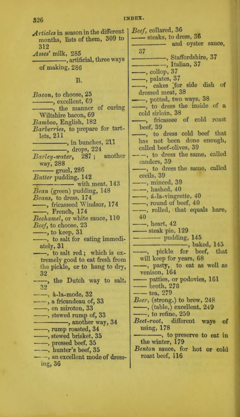 Articles in season in the different months, lists of them, 309 to 312 Asses’ milk, 285 , artificial, three ways of making, 286 B. Bacon, to choose, 25 , excellent, 69 , the manner of curing Wiltshire bacon, 69 Bamboo, English, 182 Barberries, to prepare for tart- lets, 211 , in bunches, 211 , drops, 224 Barley-water, 287 ; another way, 288 gruel, 286 Batter pudding, 142 with meat, 143 Bean (green) pudding, 148 Beans, to dress, 174 , fricasseed Windsor, 174 , French, 174 Bechamel, or white sauce, 110 Beef, to choose, 23 , to keep, 31 • , to salt for eating immedi- ately, 31 ——, to salt red ; which is ex- tremely good to eat fresh from the pickle, or to hang to dry, 32 , the Dutch way to salt, 32 , a-la-mode, 32 , a fricandeau of, 33 , en miroton, 33 • , stewed rump of, 33 , another way, 34 , rump roasted, 34 , stewed brisket, 35 ■ , pressed beef, 35 , hunter’s beef, 35 , an excellent mode of dress- ing, 36 Beef, collared, 36 — steaks, to dress, 36 and oyster sauce, 37 , Staffordshire, 37 , Italian, 37 , collop, 37 , palates, 37 , cakes (for side dish of dressed meat, 38 ——, potted, two ways, 38 , to dress the inside of a cold sirloin, 38 , fricassee of cold roast beef, 39 , to dress cold beef that has not been done enough, called beef-olives, 39 , to dress the same, called sanders, 39 , to dress the same, called cecils, 39 , minced, 39 , hashed, 40 , d-la-vingrette, 40 , round of beef, 40 , rolled, that equals hare, 40 , heart, 42 ■ steak pie, 129 pudding, 145 , baked, 145 , pickle for beef, that will keep for years, 68 , pasty, to eat as well as venison, 164 patties, or podovies, 161 broth, 278 tea, 279 Beer, (strong,) to brew, 248 , (table,) excellent, 249 , to refine, 250 Beet-root, different ways of using, 178 , to preserve to eat in the winter, 179 Benton sauce, for hot or cold roast beef, 116