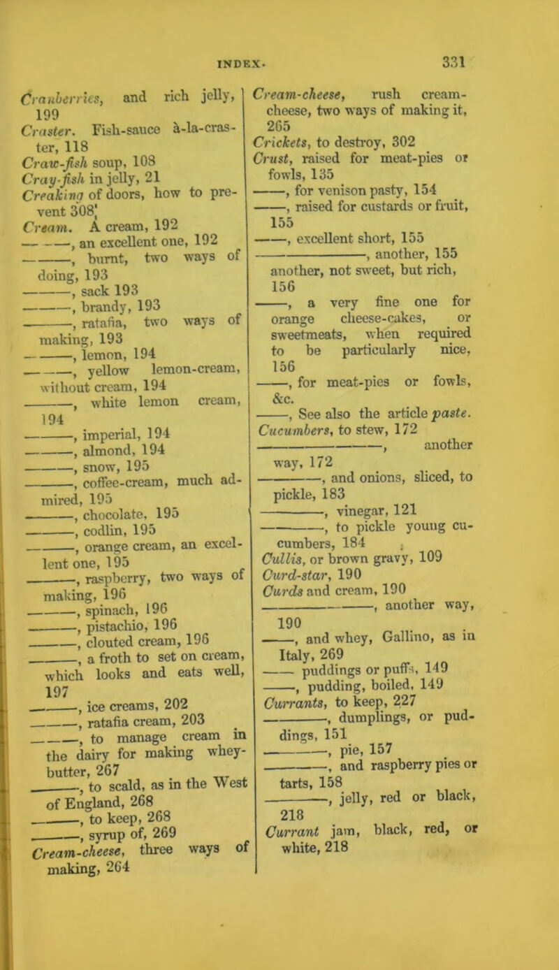 Cranberries, and rich jelly, 199 Craster. Fisli-sauce a-la-cras- ter, 118 Craw-fish soup, 108 Cray-fish in jelly, 21 Creakina of doors, how to pre- vent 308J Cream. A cream, 192 , an excellent one, 192 , burnt, two ways of doing, 193 , sack 193 , brandy, 193 , ratafia, two ways of making, 193 , lemon, 194 t yellow lemon-cream, without cream, 194 , white lemon cream, 194 , imperial, 194 , almond, 194 , snow, 195 •, coffee-cream, much ad- mired, 195 - ( chocolate, 195 , codlin, 195 , orange cream, an excel- lent one, 195 , raspberry, two ways of making, 196 . , spinach, 196 . , pistachio, 196 , clouted cream, 196 , a froth to set on cream, which looks and eats well, 197 , ice creams, 202 , ratafia cream, 203 , to manage cream in the dairy for making whey- butter, 267 . __ _ to scald, as in the West of England, 268 , to keep, 268 —, syrup of, 269 Cream-cheese, three ways of making, 264 Cream-cheese, rush cream- cheese, two ways of making it, 265 Crickets, to destroy, 302 Crust, raised for meat-pies or fowls, 135 , for venison pasty, 154 , raised for custards or fruit, 155 , excellent short, 155 , another, 155 another, not sweet, but rich, 156 , a very fine one for orange cheese-cakes, or sweetmeats, when required to be particularly nice, 156 , for meat-pies or fowls, &c. , See also the article paste. Cucumbers, to stew, 172 , another way, 172 , and onions, sliced, to pickle, 183 , vinegar, 121 — , to pickle young cu- cumbers, 184 , Cullis, or brown gravy, 109 Curd-star, 190 Curds and cream, 190 , another way, 190 , and whey, Gallino, as in Italy, 269 puddings or puff-,, 149 , pudding, boiled, 149 Currants, to keep, 227 , dumplings, or pud- dings, 151 , pie, 157 , and raspberry pies or tarts, 158 —, jelly, red or black, 218 Currant jam, black, red, or white, 218