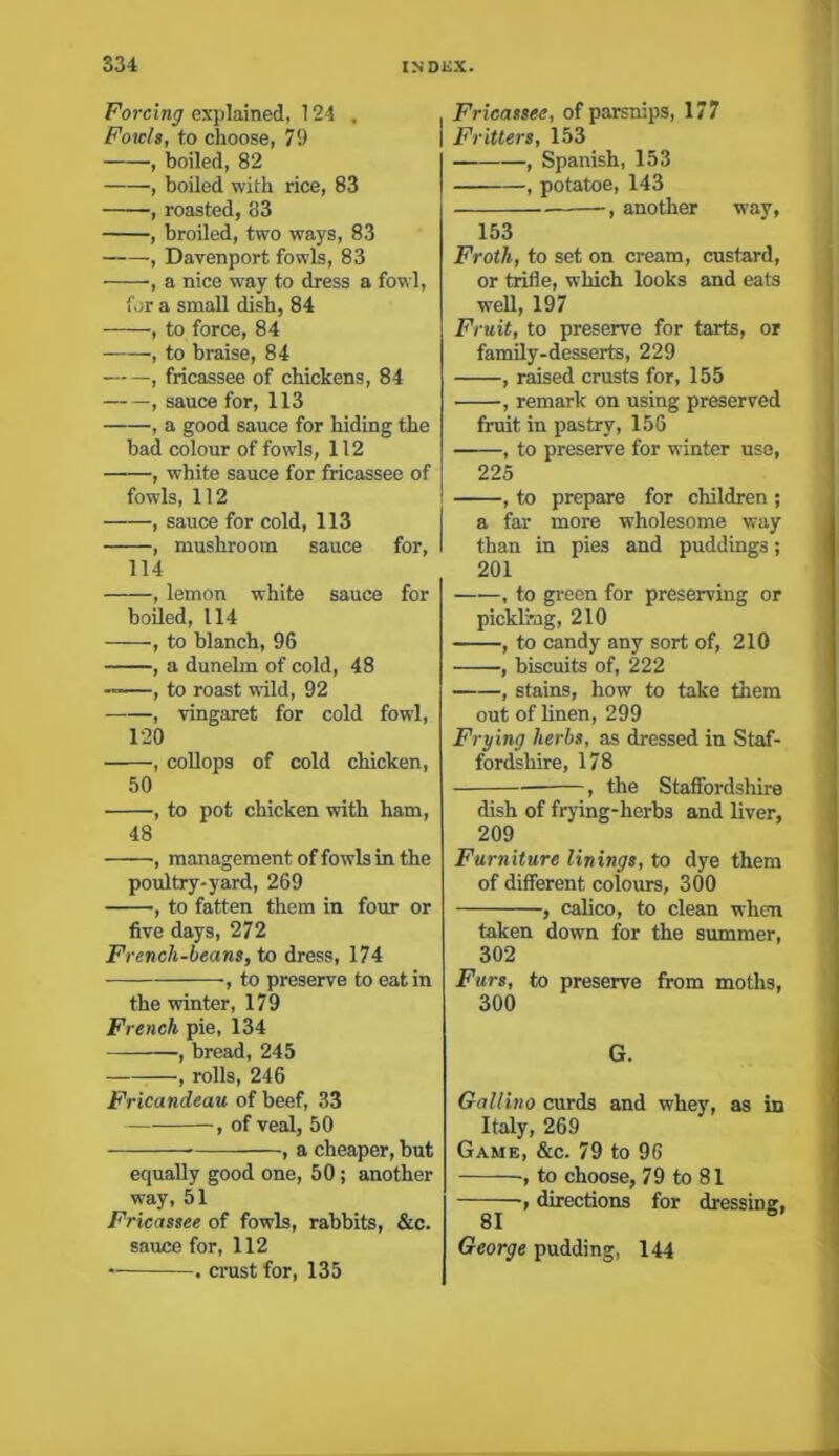 Forcing explained, 124 . Fowls, to choose, 7!) , boiled, 82 ■, boiled with rice, 83 , roasted, 83 , broiled, two ways, 83 , Davenport fowls, 83 , a nice way to dress a fowl, for a small dish, 84 , to force, 84 , to braise, 84 , fricassee of chickens, 84 •, sauce for, 113 , a good sauce for hiding the bad colour of fowls, 112 , white sauce for fricassee of fowls, 112 , sauce for cold, 113 , mushroom sauce for, 114 , lemon white sauce for boiled, 114 , to blanch, 96 , a dunelm of cold, 48 , to roast wild, 92 , vingaret for cold fowl, 120 , collops of cold chicken, 50 , to pot chicken with ham, 48 , management of fowls in the poultry-yard, 269 , to fatten them in four or five days, 272 Frencli-beans, to dress, 174 ■, to preserve to eat in the winter, 179 French pie, 134 , bread, 245 , rolls, 246 Fricandeau of beef, 33 , of veal, 50 , a cheaper, but equally good one, 50; another way, 51 Fricassee of fowls, rabbits, &c. sauce for, 112 . crust for, 135 Fricassee, of parsnips, 177 Fritters, 153 , Spanish, 153 , potatoe, 143 , another way, 153 Froth, to set on cream, custard, or trifle, which looks and eats well, 197 Fruit, to preserve for tarts, or family-desserts, 229 , raised crusts for, 155 , remark on using preserved fruit in pastry, 156 ■ , to preserve for winter use, 225 , to prepare for children ; a far more wholesome way than in pies and puddings; 201 , to green for preserving or pickling, 210 , to candy any sort of, 210 , biscuits of, 222 , stains, how to take them out of linen, 299 Frying herbs, as dressed in Staf- fordshire, 178 , the Staffordshire dish of frying-herbs and liver, 209 Furniture linings, to dye them of different colours, 300 , calico, to clean when taken down for the summer, 302 Furs, to preserve from moths, 300 G. Gallino curds and whey, as in Italy, 269 Game, &c. 79 to 96 •, to choose, 79 to 81 —, directions for dressing, George pudding, 144