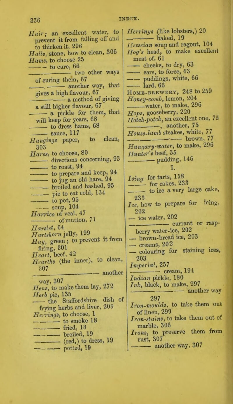 llair; an excellent water, to prevent it from falling off and to thicken it, 296 Halls., stone, how to clean, 306 llams, to choose 25 — to cure, 66 two other ways of curing them, 67 — another way, that gives a high flavour, 67 a method of giving a still higher flavour, 67 -— a pickle for them, that will keep for years, 68 to dress hams, 68 sauce, 117 Hangings paper, to clean, 303 Ha res, to choose, 80 — directions concerning, 93 to roast, 94 to prepare and keep, 94 to jug an old hare, 94 broiled and hashed, 95 pie to eat cold, 134 to pot, 95 soup, 104 Harrioo of veal, 47 of mutton, 71 Harslet, 64 Hartshorn jelly, 199 . Hay, green ; to prevent it from firing, 301 Heart, beef, 42 Hearths (the inner), to clean, way, 307 Hens, to make them lay, 272 Herb pie, 135 the Staffordshire dish frying herbs and liver, 209 Herrings, to choose, 1 to smoke 18 fried, 18 broiled, 19 (red,) to drese, 19 potted, 19 of Herrinys (like lobsters,) 20 — baked, 19 llesseian soup and ragout, 104 Hog’s head, to make excellent meat of, 61 cheeks, to dry, 63 ears, to force, 63 puddings, white, 66 lard, 66 Home-brewery, 248 to 259 Honey-comb, lemon, 204 water, to make, 296 Hops, gooseberry, 220 Hotch-potch, an excellent one, 75 , another, 75 House-lamb steakes, white, 77 —- brown, 77 Hungary-water, to make, 296 Hunter's beef, 35 pudding, 146 I. Icing for tarts, 158 _— for cakes, 233 4-r\ O xrovir 1 river P polff 233 Ice, how to prepare for icing, 202 — ice water, 202 .. currant or rasp- berry water-ice, 202 — brown-bread ice, 203 — creams, 202 colouring for staining ices, 203 Imperial, 257 cream, 194 Indian pickle, 180 Ink, black, to make, 297 another way 297 Iron-moulds, to take them out of linen, 299 Iron-stains, to take them out of marble, 306 Irons, to preserve them from rust, 307