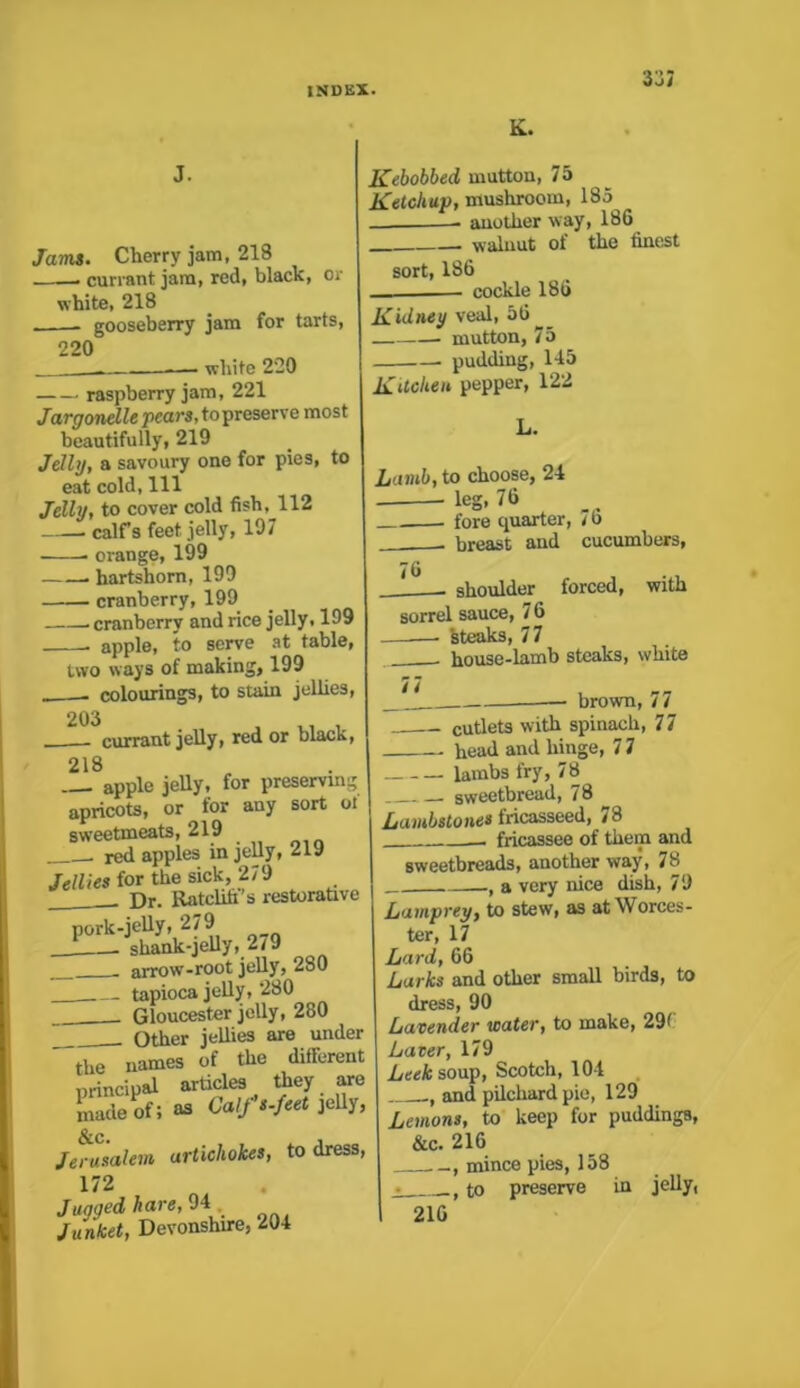 i-Jl Jams. Cherry jam, 218 ——— currant jam, red, black, or white, 218 - gooseberry jam for tarts, 220 ■ — white 220 raspberry jam, 221 Jargonelle pears, to preserve most beautifully, 219 Jelly, a savoury one for pies, to eat cold, 111 Jelly, to cover cold fish, 112 calfs feet jelly, 197 • ■ orange, 199 hartshorn, 199 cranberry, 199 cranberry and rice jelly, 199 . apple, to serve at table, two ways of making, 199 _ colourings, to stain jollies, 203 , X.! , currant jelly, red or black, 218 apple jelly, for preserving apricots, or for any sort oi sweetmeats, 219 . redapples in jelly, 219 Jellies for the sick, 279 Dr. Ratcliff's restorative pork-jelly, 279 shank-jelly, 2/9 arrow-root jelly, 280 tapioca jelly, 280 Gloucester jelly, 280 Other jellies are under the names of the different principal articles they are made of; as Calfs.feet jelly, &c. , Jerusalem artichokes, to dress, 172 Jugged hare, 94, Junket, Devonshire, 204 K. Kebobbed mutton, 75 Ketchup, mushroom, 185 another way, 186 walnut of the finest sort, 186 cockle 186 Kidney veal, 56 -—. mutton, 75 pudding, 145 Kitchen pepper, 122 L. Lamb, to choose, 24 * * leS> 7li . fore quarter, 7 o . breast and cucumbers, 76 with shoulder forced, sorrel sauce, 7 6 steaks, 77 house-lamb steaks, white n , — brown, / / cutlets with spinach, 7 7 head and hinge, 7 7 lambs fry, 78 sweetbread, 78 Lambstones fricasseed, 78 fricassee of them and sweetbreads, another way, 78 a very nice dish, 79 Lamprey, to stew, as at Worces- ter, 17 Lard, 66 Larks and other small birds, to dress, 90 Lavender water, to make, 29C Laver, 179 ^ Leek soup, Scotch, 104 and pilchard pie, 129 Lemons, to keep for puddings, &c. 216 mince pies, 158 • to preserve in jelly, 216