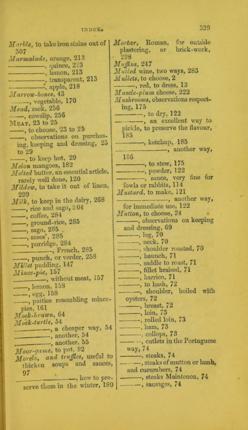 Marble, to take iron stains out of 307 Marmalade, orange, 213 , quince, 223 , lemon, 213 —, transparent, 213 —, apple, 218 Marrow-bones, 43 —, vegetable, 170 Mead, sack, 256 -, cowslip, 256 Meat, 23 to 25 , to choose, 23 to 25 , observations on purchas- ing, keeping and dressing, 25 to 29 , to keep hot, 29 Melon mangoes, 182 Melted butter, an essential article, rarely well done, 120 Mildew, to take it out of linen, 299 Milk, to keep in the dairy, 268 , rice and sago, 2 04 , coffee, 284 , ground-rice, 285 , sago, 285 . , asses’, 285 ■, porridge, 284 French, 285 ■, punch, or verder, 258 Millet pudding, 147 Mince-pie, 157 without meat, 15/ , lemon, 158 , egg, 158 f patties resembling mmcc- pies, 161 Mock-brawn, 64 Mock-turtle, 54 a cheaper way, 54 another, 54 another, 55 Moor-qavie, to pot, 92 Morels, and truffles, useful to thicken soups and sauces, 97 ! how to pre- serve them in the winter, 180 Mortar, Homan, for outside plastering, or brick-work, • 298 Mufflns, 247 Mailed wine, two ways, 283 M ullets, to choose, 2 , red, to dress, 13 Muscle-plum cheese, 222 Mushrooms, observations respect- ing, 175 , to dry, 122 , an excellent wray to pickle, to preserve the flavour, 185 , ketchup, 185 —, another way, 186 -, to stew, 175 , powder, 122 , sauce, very fine for fowls or rabbits, 114 Mustard, to make, 121 , another way, for immediate use, 122 Mutton, to choose, 24 ■, observations on keeping and dressing, 69 -, leg, 70 , neck, 70 , shoulder roasted, 70 , haunch, 71 •, saddle to roast, 71 , fillet braised, 71 , harrico, 71 — , to hash, 72 , shoulder, boiled oysters, 72 , breast, 72 , loin, 73 -, rolled loin, 73 , ham, 73 -, collops, 73 with , cutlets in the Portuguese way, 74 , steaks, 74 , steaks of mutton or lamb, and cucumbers, 74 -, steaks Maintcnon, 74 , sausages, 74
