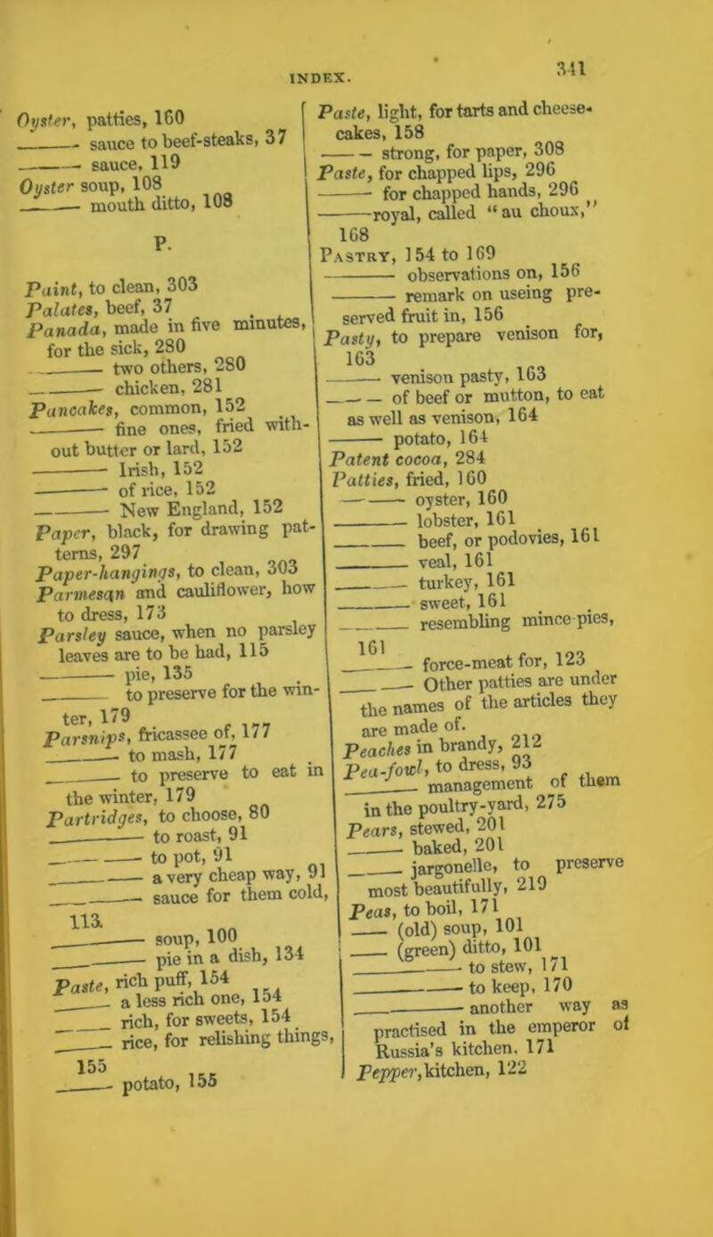 Oyster, patties, 160 - sauce to beef-steaks, 37 — sauce, 119 Oyster soup, 108 — mouth ditto, 108 P. Paint, to clean, 303 Palates, beef, 37 Panada, made in five minutes, for the sick, 280 two others, 280 chicken, 281 Pancakes, common, 152 fine ones, fried with- out butter or lard, 152 Irish, 152 of rice, 152 New England, 152 Paper, black, for drawing pat- terns, 297 Paper-hangings, to clean, 303 Parmesan anil cauliflower, how to dress, 173 Parsley sauce, when no parsley leaves are to be had, 115 — pie, 135 to preserve for the win- ter, 179 Parsnips, fricassee of, 177 to mash, 177 to preserve to eat in the winter, 179 Partridges, to choose, 80 to roast, 91 to pot, 91 a very cheap way, 91 —. sauce for them cold, Paste, light, for tarts and cheese- cakes, 158 strong, for paper, 308 Paste, for chapped lips, 296 for chapped hands, 296 — royal, called “au choux, 168 Pastry, 154 to 169 observations on, 15(> remark on useing pre- served fruit in, 156 Pasty, to prepare venison 163 venison pasty, 163 for, — of beef or mutton, to eat as well as venison, 164 potato, 164 lli soup, 100 — pie in a dish, 134 Paste, rich puff, 154 ___ a less rich one, lo4 rich, for sweets, 154 rice, for relishing things, 155 potato, 155 Patent cocoa, 284 Patties, fried, 160 —-—- oyster, 160 lobster, 161 beef, or podovies, 161 . veal, 161 turkey, 161 - sweet, 161 resembling mince pies, force-meat for, 123 Other patties are under the names of the articles they are made of. Peaches in brandy, 212 Pea-fowl, to dress, 93 J management of them in the poultry-yard, 275 Pears, stewed, 201 baked, 201 jargonelle, to preserve most beautifully, 219 Peas, to boil, 171 (old) soup, 101 (green) ditto, 101 - to stew, 171 - to keep, 170 another _— way practised in the emperor Russia’s kitchen, 171 Pepper, kitchen, 122 as ol