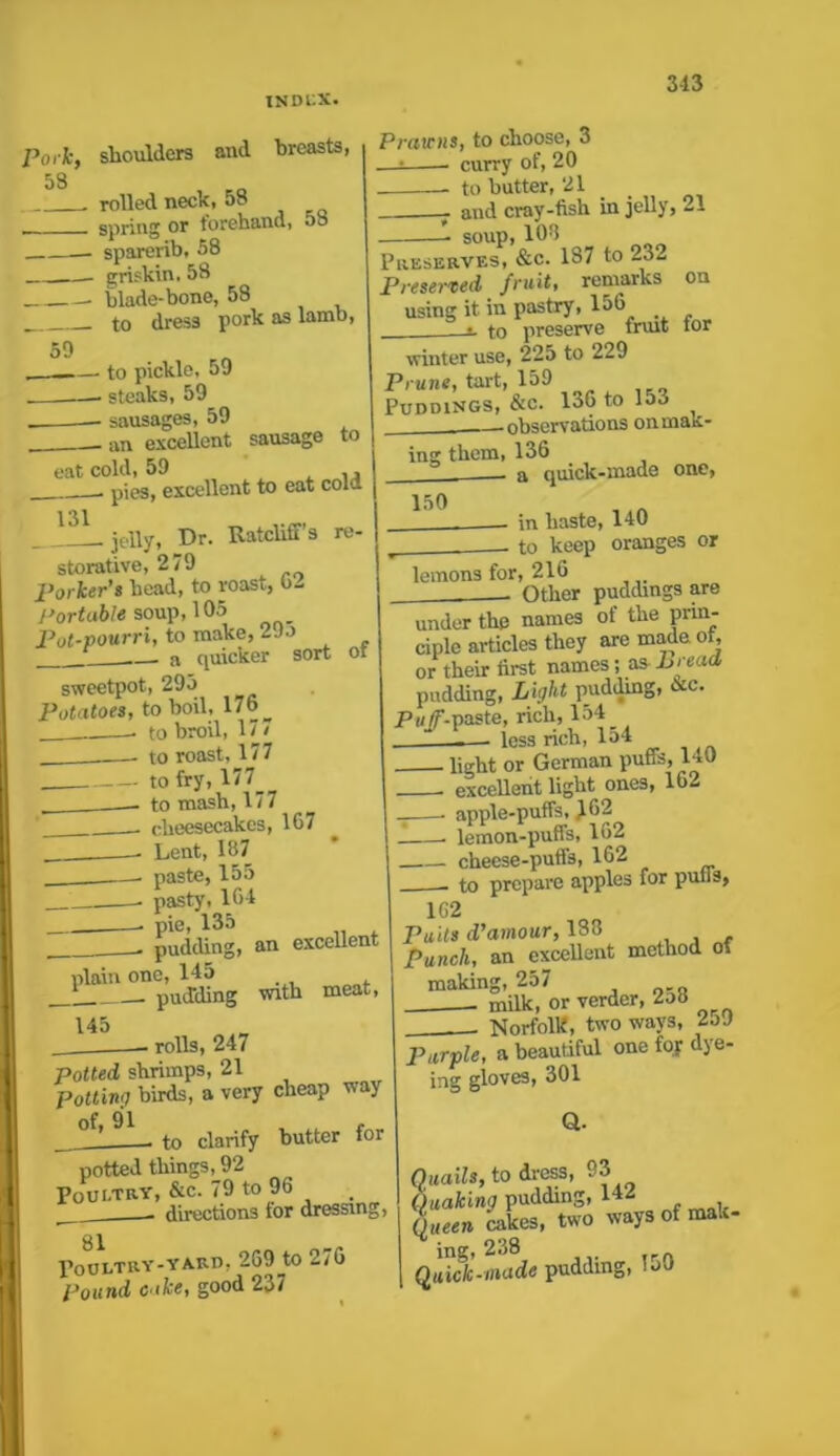 Pork, shoulders and breasts, 58 . rolled neck, 58 spring or forehand, 58 — sparerib, 58 griskin, 58 ■ blade-bone, 58 to dress pork as lamb, 59 — to pickle, 59 . —— steaks, 59 sausages, 59 an excellent sausage to Prawns, to choose, 3 —: curry of, 20 to butter, 21 - and cray-fish in jelly, 21 soup, 108 Preserves, &c. 187 to 23- Preserved fruit, remarks on using it in pastry, 156  to preserve trvut tor eat cold, 59 , ,, . pies, excellent to eat colu 131 jelly, Dr. Ratcliff's re- storative, 279 >orker’s head, to roast, 02 Portable soup, 105 3ot-pourri, to make, 29o a quicker sort ot winter use, 225 to 229 Prune, tart, 159 Puddings, &c. 136 to 15u —observations on mak- ing them, 136 - a quick-made one, sweetpot, 295 Potatoes, to boil, 176 ^ ... to broil, 17 / to roast, 177 150 to fry, 177_ to mash, 177 cheesecakes, 167 Lent, 187 paste, 155 in haste, 140 r to keep oranges or lemons for, 216 - Other puddings are under the names of the prin- ciple articles they are made of, or their first names; as bread pudding, Light pudding, &c. Puff-paste, rich, 154 less rich, 154 _ pasty, 164 pie, 135 pudding, an excellent plain one, 145 _! pudding with meat 145 • rolls, 247 otted shrimps, 21 'otting birds, a very cheap oft 91 r to clarify butter for potted things, 92 ooi-try, &c. 79 to 96 - directions for dressing, 81 ’oULTRY-YARD, 269 tO i.76 Jound cake, good 2o7 — < I,.—, „ - light or German puffs, l‘«U excellent light ones, 162 apple-puffs, 162 lemon-puffs, 162 cheese-puffs, 162 to prepare apples for purls, 1G2 Puits d’amour, 188 Punch, an excellent method of making, 257 milk, or verder, 2o8 Norfolk, two ways, 2o9 . in onuin., Purple, a beautiful one foj dye- ing gloves, 301 Q. Quails, to dress, 93 Quaking pudding, 142 ()ueen bakes, two ways of mak- ** * 238 Quick-made pudding, 150