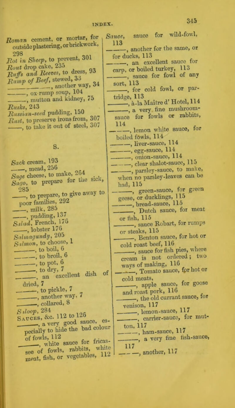 Roman cement, or mortar, for outside plastering, or brickwork, 298 f Bot in Sheep, to prevent, 301 Bout drop cake, 23o Buffs and Beeves, to dress, 93 Bump of Beef, stewed, 33 another way, 34 , ox-rump soup, 104 , mutton and kidney, 75 Busks, 243 _ Bussian-seed pudding, 150 Bust, to preserve irons from, 307 j to take it out of steel, 307 Sauce, sauce for wild-fowl, 113 , another for the same, or for ducks, 113 , an excellent sauce for carp, or boiled turkey, 113 , sauce for fowl of any sort, 113 , for cold fowl, or par- tridge, 113 a-la Maitre d’ Hotel, 114 , a very fine mushroom- I sauce for fowls or rabbits, 114 , , lemon white sauce, tor boiled fowls, 114 S. Sack cream, 193 , mead, 256 Sage cheese, to make, - >4 Sago, to prepare for the s.c,, o85 I_, to prepare, to give away to poor families, 292 •, milk, 285 , pudding, 137 Salad, French, 176 lobster 17G Salmagundy, 205 Salmon, to choose, 1 to boil, 6 , to broil, 6 —, to pot, 6 an excellent dish of dried, 7 to pickle, 7 , another way. 7 collared, 8 Sdoop, 284 Sauces, &c. 112 to 126 b . a very good sauce, es- pecially to hide the bad colour offowis^m saucQ for fricas. see of fowls, rabbite, white meat, fish, or vegetables, 11- , liver-sauce, 114 , egg-sauce, 114 . , onion-sauce, 114 t clear shalot-sauce, 115 } parsley-sauce, to make, when no parsley-leaves can be had, 115 t green-sauce, for green geese, or ducklings, 115 , bread-sauce, 115 t Dutch sauce, for meat or fish, 115 .—7 sauce Rob art, for rumps or steaks, 115 , Benton sauce, for hot or cold roast beef, 116 sauce for fish pies, where cream is not ordered; two ways of making, 116 Tomato sauce, fprhotor cold meats, apple sauce, for goose and roast pork, 116 ,t the old currant sauce, tor venison, 117 , lemon-sauce, 117 , carrier-sauce, for mut- ton, 117 —, ham-sauce, 117 f a very fine fish-sauce, 117 ’ , another, 11/