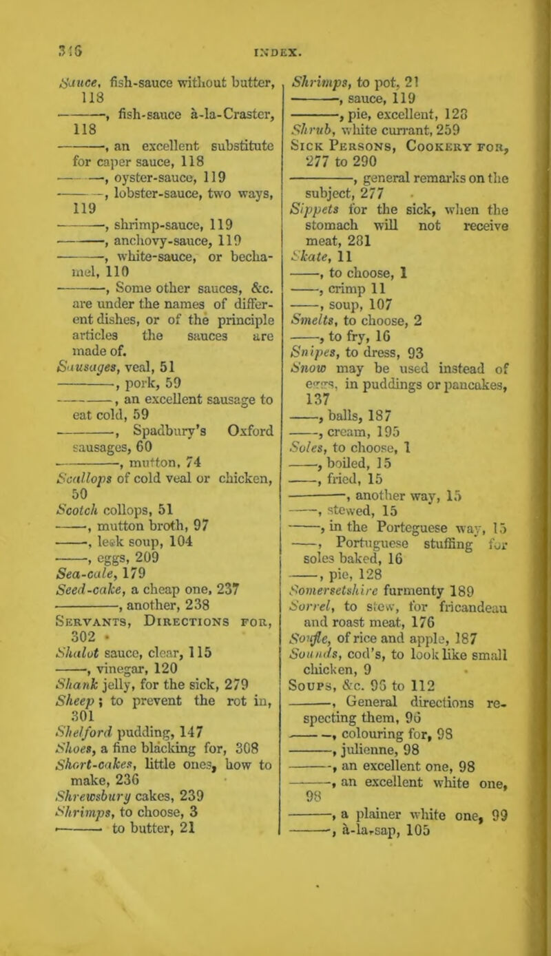 Sauce, fish-sauce without butter, 118 , fish-sauce a-la-Craster, 118 , an excellent substitute for caper sauce, 118 • ■, oyster-sauce, 119 , lobster-sauce, two ways, 119 ■, shrimp-sauce, 119 , anchovy-sauce, 119 , white-sauce, or becha- mel, 110 , Some other sauces, &c. are under the names of differ- ent dishes, or of the principle articles the sauces are made of. Sausages, veal, 51 ■, pork, 59 , an excellent sausage to eat cold, 59 ■, Spadburv’s Oxford sausages, 60 , mutton, 74 Scallops of cold veal or chicken, 50 Scotch collops, 51 •, mutton broth, 97 •, leek soup, 104 , eggs, 209 Sea-cale, 179 Seed-cake, a cheap one, 237 ■ , another, 238 Servants, Directions for, 302 • Shalot sauce, clear, 115 , vinegar, 120 Shank jelly, for the sick, 279 Sheep; to prevent the rot in, 301 Shelford pudding, 147 Shoes, a fine blacking for, 308 Short-cakes, little ones, how to make, 236 Shrewsbury cakes, 239 Shrimps, to choose, 3 to butter, 21 Shrimps, to pot, 21 , sauce, 119 , pie, excellent, 128 Shrub, white currant, 259 Sick Persons, Cookery for, 277 to 290 , general remarks on the subject, 277 Sippets for the sick, when the stomach will not receive meat, 281 Skate, 11 , to choose, 1 , crimp 11 , soup, 107 Smelts, to choose, 2 , to fry, 16 Snipes, to dress, 93 Snow may be used instead of e<r>rs, in puddings or pancakes, 137 , balls, 187 , cream, 195 Soles, to choose, 1 , boiled, 15 , fried, 15 -, another way, 15 , stewed, 15 , in the Porteguese way, 15 , Portuguese stuffing’ for soles baked, 16 , pie, 128 Somersetshire furmenty 189 Sorrel, to stew, for fricandeau and roast meat, 176 Soufle, of rice and apple, 187 Sou inis, cod’s, to look like small chicken, 9 Soups, &c. 96 to 112 -, General directions re- specting them, 96 , colouring for, 98 , julienne, 98 , an excellent one, 98 , an excellent white one, 98 , a plainer white one, 99 ■, h-larsap, 105