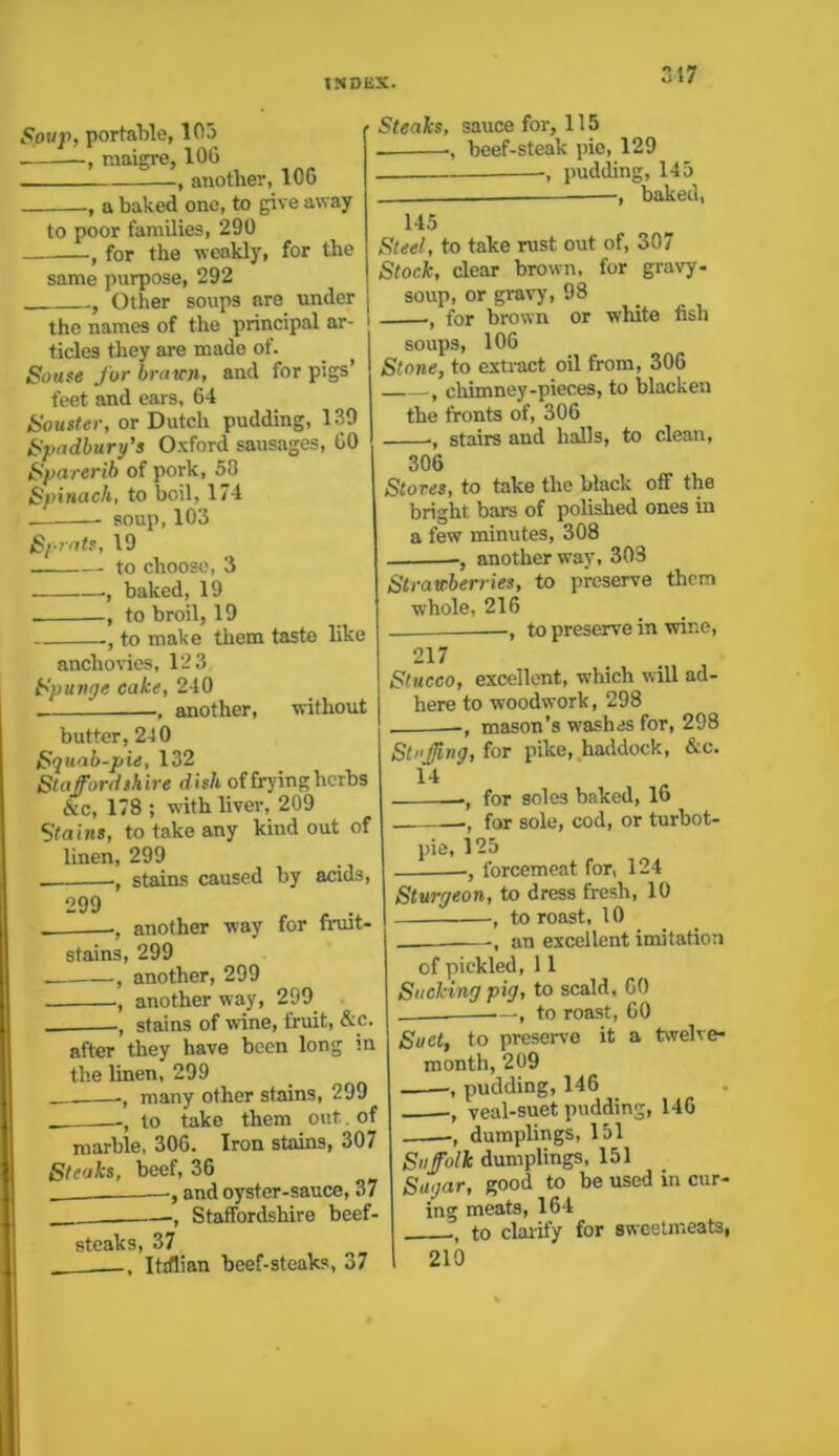 Soup, portable, 105 raaigre, 106 , another, 106 a baked one, to give away to poor families, 290 , for the weakly, for the same purpose, 292 Other soups are under the names of the principal ar- ticles they are made of. Souse fur brawn, and for pigs’ feet and ears, 64 Souster, or Dutch pudding, 139 Spadbury’s Oxford sausages, 60 Sparerib of pork, 58 Spinach, to boil, 174 soup, 103 S/rats, 19 ■ to choose, 3 —■, baked, 19 , to broil, 19 , to make them taste like anchovies, 12 3 Spunge cake, 240 . another, without butter, 2-10 Squab-pie, 132 Staffordshire dish of frying herbs &c, 178 ; with liver, 209 Stains, to take any kind out of linen, 299 . ., stains caused by acids, 299 , . another way for fruit- stains, 299 -, another, 299 ., another way, 299 stains of wine, fruit, &c. after they have been long in the linen, 299 __—•, many other stains, 299 to take them out of marble, 306. Iron stains, 307 Steaks, beef, 36 —, and oyster-sauce, 37 Staffordshire beef- steaks, 37 , , Italian beef-steaks, 37 Steaks, sauce for, 115 . -, beef-steak pie, 129 pudding, 145 —, baked, 145 Steel, to take rust out of, 307 Stock, clear brown, for gravy- soup, or gravy, 98 I •, for brown or white fish soups, 106 Stone, to extract oil from, 306 chimney-pieces, to blacken the fronts of, 306 ■, stairs and halls, to clean, 306 Stores, to take the black off the bright barn of polished ones in a few minutes, 308 ■, another way, 303 Strawberries, to preserve them whole, 216 , to preserve in wine, 217 Stucco, excellent, which will ad- here to woodwork, 298 . , mason’s washes for, 298 Stuffing, for pike, haddock, &c. 14 -, for soles baked, 16 for sole, cod, or turbot- pie, 125 , forcemeat for, 124 Sturgeon, to dress fresh, 10 , to roast, 10 —., an excellent imitation of pickled, 11 Sucking pig, to scald. GO . — , to roast, 60 Suet, to preserve it a twelve- month, 209 , pudding, 146 , veal-suet pudding, 146 -, dumplings, 151 Suffolk dumplings, 151 Sugar, good to be used in cur- ing meats, 164 ., to clarify for sweetmeats, 210
