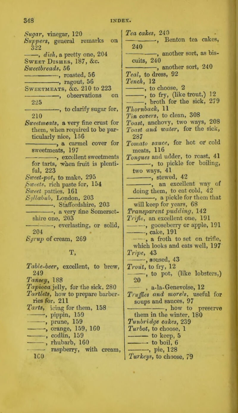 Sugar, vinegar, 120 Suppers, general remarks on 322 , dish, a pretty one, 204 Sweet Dishes, 187, &c. Sweetbreads, 56 , roasted, 56 , ragout, 56 Sweetmeats, &c. 210 to 223 -, observations on 225 , to clarify sugar for, 210 Sweetmeats, a very fine crust for them, when required to be par- ticularly nice, 156 , a carmel cover for sweetmeats, 197 , excellent sweetmeats for tarts, when fruit is plenti- ful, 223 Sweet-pot, to make, 295 /Sweets, rich paste for, 154 Sweet patties, 161 Syllabub, London, 203 , Staffordshire, 203 , a very line Somerset- shire one, ‘203 , everlasting, or solid, 204 Syrup of cream, 269 T, Table-beer, excellent, to brew, 249 Tansey, 188 Tapioca jelly, for the sick, 280 Tartlets, how to prepare barber- ries for, 211 Tarts, icing for them, 158 , pippin, 159 , prune, 159 orange, 159, 160 , codlin, 159 • , rhubarb, 160 raspberry, with cream, ICO Tea cakes, 240 ., Benton tea cakes, 240 , another sort, as bis- cuits, 240 ■ , another sort, 240 Teal, to dress, 92 Tench, 12 , to choose, 2 , to fry, (like trout,) 12 , broth for the sick, 279 Thornback, 11 Tin covers, to clean, 308 Toast, anchovy, two ways, 208 Toast and water, for the sick, 287 Tomato sauce, for hot or cold meats, 116 Tongues and udder, to roast, 41 , to pickle for boiling, two ways, 41 , stewed, 42 , an excellent way of doing them, to eat cold, 42 ■, a pickle for them that will keep for years, 68 Transparent pudding, 142 Trifle, an excellent one, 191 , gooseberry or apple, 191 , cake, 191 , a froth to set on trifle, which looks and eats well, 197 Tripe, 43 , soused, 43 Trout, to fry, 12 , to pot, (like lobsters,) 20 — , a-la-Genevoise, 12 Truffles and morels, useful for soups and sauces, 97 , how to preserve them in the winter, 180 Tunbridge cakes, 239 Turbot, to choose, 1 to keep, 5 • to boil, 6 , pie, 128 Turkeys, to choose, 79