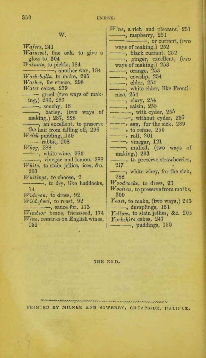w. Wafers, 241 Wainscot, fine oak, to give a gloss to, 304 Walnuts, to pickle, 184 , another way, 184 Wash-balls, to make, 295 Washes, for stucco, 298 Water cakes, 239 gruel (two ways of male • ing,) 286. 237 —, souchy, 18 , barley, (two ways of making,) 287, 228 , an excellent, to preserve ; the hair from falling off, 296 Welsh pudding, 150 —• rabbit, 208 Whey, 288 —5—■, white wine, 288 , vinegar and lemon, 288 White, to stain jellies, ices, &c. 203 Whitings, to choose, 2 , to dry, like haddocks, 14 Widgeon, to dress, 92 Wild-ford, to roast, 92 , sauce for, 113 Windsor beans, fricasseed, 174 Wine, remarks on English wines, 251 Wine, a rich and pleasant, 251 •, raspberry, 251 , or currant, (two ways of making,) 252 , black currant, 252 , ginger, excellent, (two ways of making,) 253 , orange, 253 , cowslip, 254 , elder, 254 . , white elder, like Fronfi- niac, 254 , clary, 254. , raisin, 255 , with cyder, 255 -* -, without cyder, 256 » egg, for the sick, 289 , to refine, 250 , roll, 201 , vinegar, 121 > mulled, (two ways of making,) 283 , to preserve strawberries, 217 , white whey, for the sick, 288 Woodcocks, to dress, 93 Woollen, to preserve from moths, 300 Yeast, to make, (two ways,) 243 , dumplings, 151 Yellow, to stain jellies, &c. 20 J Yorkshire cakes, 247 , puddings, 150 THE END. ^HINTED BY MILNER AND SOVVEKBY, CHKAPSIDE, HALIl fkX.