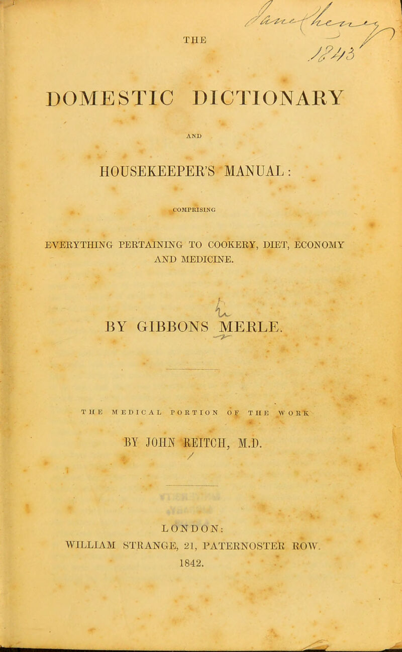 DOMESTIC DICTIONARY AND HOUSEKEEPER’S MANUAL: ^COMPRISING EVERYTHING PERTAINING TO COOKERY, DIET, ECONOMY AND MEDICINE. A BY GIBBONS MERLE. THE MEDICAL PORTION 6^ THE W O RH BY JOHN REITCH, M.H. / i LONDON; WIJ.LIAM STRANGE, 21, PATERNOSTER ROW,