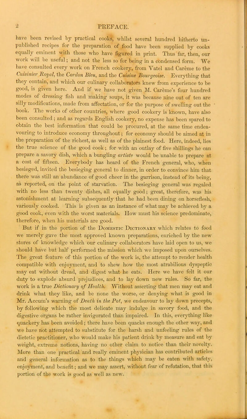 have been revised by practical cooks, whilst several hundred hitherto un- published recipes for the preparation of food have been supplied by cooks equally eminent with those who have figured in print. Thus far, then, our work will be useful; and not the less so for being in a condensed form. We have consulted every w'ork on French cookery, from Vatel and Careme to the Cuisinier Royal, the Cordon Bleu, and the Cuisine JBourgeoise. Everything that they contain, and which our culinary collaborators knew from experience to be good, is given here. And if we have not given M. Careme’s four hundred modes of dressing fish and making soups, it was because nine out of ten are silly modifications, made from affectation, or for the purpose of swelling out the book. The works of other countries, where good cookery is known, have also been consulted; and as regards English cookery, no expense has been spared to obtain the best information that could be procured, at the same time endea- vouring to introduce economy throughout; for economy should be aimed at in the preparation of the richest, as well as of the plainest food. Here, indeed, lies the true science of the good cook; for with an outlay of five shillings he can prepare a savory dish, winch a bungling artiste would be unable to prepare at a cost of fifteen. Everybody has heard of the French general, w'ho, when besieged, invited the besieging general to dinner, in order to convince him that there was still an abundance of good cheer in the garrison, instead of its being, as reported, on the point of starvation. The besieging general was regaled with no less than twenty dishes, all equally good; gi'eat, therefore, was his astonishment at learning subsequently that he had been dining on horseflesh, variously cooked. This is given as an instance of what may be achieved by a good cook, even with the worst materials. How must his science predominate, therefore, when his materials are good. But if in the portion of the Domestic Dictionary which relates to food we merely gave the most approved known preparations, enriched by the new stores of knowledge which our culinary collaborators have laid open to us, we should have but half performed the mission which we imposed upon ourselves. The great feature of this portion of the work is, the attempt to render health compatible with enjoyment, and to shew how the most atrabilious dyspeptic may eat without dread, and digest what he eats. Here we have felt it our duty to explode absurd prejudices, and to lay down new rules. So far, the work is a true Dictionary of Health. Without asserting that men may eat and drink what they like, and be none the worse, or denjdng what is good in Mr. Accum’s warning of Death in the Pot, we endeavour to lay doviTi precepts, by following which the most delicate may indulge in savory food, and the digestive organs be rather invigorated than impamed. In tliis, everything like quackery has been avoided; there have been quacks enough the other way, and we have not attempted to substitute for the har.sh and unfeeling rules of the dietetic practitioner, who would make his patient drink by measure and eat by weight, e.xtreme notions, having no other claim to notice than their novelty. More than one practical and really eminent physician has contributed articles and general information as to the things which ma}- be eaten with safety, enjoyment, and benefit; and we may assert, without fear of refutation, that this portion of the work is good ns well as new.