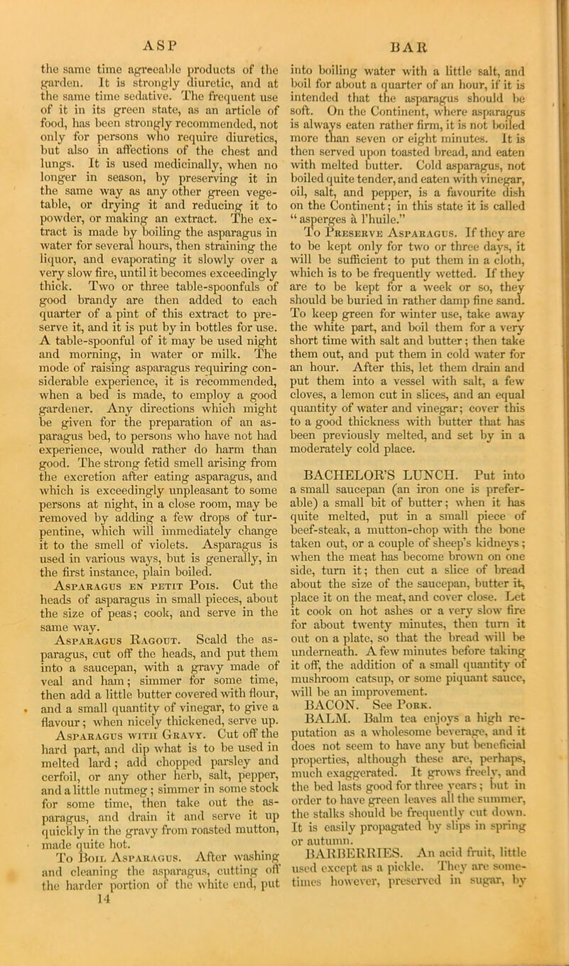 ASP BAH the same time ag'i'eeal)lc products of the f^arden. It is strongly diuretic, and at the same time sedative. The frequent use of it in its green state, as an article of food, has been strongly recommended, not only for persons who require diuretics, hut also in affections of the chest and lungs. It is used medicinally, when no longer in season, by preserving it in the same way as any other green vege- table, or drying it and reducing it to powder, or making an extract. The ex- tract is made by boiling the asparagus in water for several hours, then straining the liquor, and evaporating it slowly over a very slow fire, until it becomes exceedingly thick. Two or three table-spoonfuls of good brandy are then added to each quarter of a pint of this extract to pre- serve it, and it is put by in bottles for use. A table-spoonful of it may be used night and morning, in water or milk. The mode of raising asparagus requiring con- siderable experience, it is recommended, when a bed is made, to employ a good gardener. Any directions which might be given for the preparation of an as- paragus bed, to persons who have not had experience, would rather do harm than good. The strong fetid smell arising from tlie excretion after eating asparagus, and which is exceedingly unpleasant to some persons at night, in a close room, may be removed by adding a few drops of tur- pentine, which will immediately change it to the smell of violets. Asparagus is used in various ways, but is generally, in the first instance, plain boiled. Asparagus en petit Pois. Cut the heads of asparagus in small pieces, about the size of peas; cook, and serve in the same way. Asparagus Ragout. Scald the as- paragus, cut off the heads, and put them into a saucepan, with a gravy made of veal and ham; simmer for some time, then add a little butter covered wth flour, and a small quantity of vinegar, to give a flavour; when nicely thickened, serve up. Asparagus with Gravy. Cut off the hard part, and dip what is to be used in melted lard; add chopped parsley and cerfoil, or any other herb, salt, pepper, and a little nutmeg; simmer in some stock for some time, then take out the as- paragus, and drain it and serve it up (piickly in the gravy from roasted mutton, made quite hot. To lloii. Asparagus. After wa.shing and cleaning the asparagus, cutting off the harder portion of the white end, put 14 into boiling water with a little salt, and boil for about a quarter of an hour, if it is intended that the asparagus should he soft. On the Continent, where asparagus is always eaten rather firm, it is not Ixiiled more than seven or eight minutes. It is then served upon toasted bread, and eaten with melted butter. Cold asparagus, not boiled quite tender, and eaten with vinegar, oil, salt, and pepper, is a favourite dish on the Continent; in this state it is called “ asperges it I’huile.” To Treserve Asparagus. If they are to be kept only for two or three days, it will be sufficient to put them in a doth, which is to be frequently wetted. If they are to be kept for a week or so, they should be buried in rather damp fine sand. To keep green for winter use, take away the white part, and boil them for a very short time with salt and butter; then take them out, and put them in cold water for an hour. After this, let them drain and put them into a vessel with salt, a few cloves, a lemon cut in slices, and an equal quantity of water and vinegar; cover this to a good thickness with butter that has been previously melted, and set by in a moderately cold place. BACHELOR’S LUNCH. Put into a small saucepan (an iron one is prefer- able) a small bit of butter; when it lias quite melted, put in a small piece of beef-steak, a mutton-chop with the Ixme taken out, or a couple of sheep’s kidney’s; when the meat has become brown on one side, turn it; then cut a slice of bread about the size of the saucepan, butter it, place it on the meat, and cover close. Let it cook on hot ashes or a very slow fire for about twenty minutes, then turn it out on a plate, so that the bread will lie underneath. A few minutes before taking it off, the addition of a small quantity of mushroom catsup, or some piquant sauce, will be an improvement. BACON. See Pork. BALM. Balm tea enjoys a high re- putation as a wholesome beverage, and it does not seem to have any but lieneficial properties, although these are, perhaps, much exaggerated. It grows freely, and the bed liwts good for three vears; init in order to have green leaves all the summer, the stalks should be frequently cut down. It is easily propagated by slips in spring or autumn. BARBERRIES. An acid fruit, little used except as a pickle. 'I'liey are some- times however, preserved in sugar, by