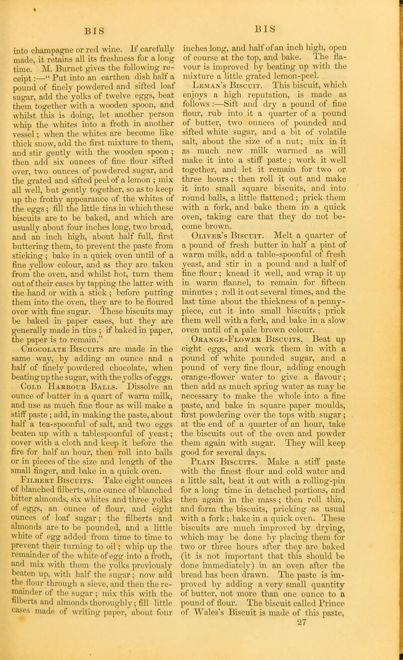 into clmmpagne or reel wine. If cai’efully made, it retains all its freshness for a long time. M. Burnet gives the following re- ceipt :—“ Put into an earthen dish half a pound of finely powdered and sifted loaf sugar, add the yolks of twelve eggs, beat them together with a wooden spoon, and whilst this is doing, let another person whip the whites into a froth in another vessel; when the whites are become like thick snow, add the first mixture to them, and stir gently with the wooden spoon; then add six ounces of fine flour sifted over, two ounces of powdered sugar, and the grated and sifted peel of a lemon ; mix all well, but gently together, so as to keep up the frothy appearance of the whites of the eggs; fill the little tins in which these biscuits are to be baked, and which are usually about four inches long, two broad, and an inch high, about half full, first buttering them, to prevent the paste from sticking ; bake in a quick oven until of a fine yellow colour, and as they are taken from the oven, and whilst hot, turn them out of their cases by tapping the latter with the hand or with a stick ; before putting them into the oven, they are to be floured over with fine sugar. These biscuits may be baked in paper cases, but they are generally made in tins ; if baked in paper, the paper is to remain.” Chocoi/Ate Biscuits are made in the same way, by adding an ounce and a half of finely powdered chocolate, when beatingupthe sugar, with the yolks of eggs. Cold Haeboue Balls. Dissolve an ounce of butter in a quart of warm milk, and use as much fine flour as will make a stiff paste; add, in making the paste, about half a tea-spoonful of salt, and two eggs beaten up with a tablespoonful of yeast; cover mth a cloth and keep it before the fire for half an hour, then roll into balls or in pieces of the size and length of the small finger, and bake in a quick oven. Filbeet Biscuits. Take eight ounces of blanched filberts, one ounce of blanched bitter almonds, six whites and three yolks of eggs, an ounce of flour, and eight ounces of loaf sugar; the filberts and almonds are to be pounded, and a little white of egg added from time to time to prevent their turning to oil; whip up the remainder of the white of egg into a froth, and mi,x with them the yolks previously beaten up, with half the sugar; now add the flour through a sieve, and then the re- mainder of the sugar ; mix this with the filberts and almonds thoroughly; fill little eases made of writing paper, al.iout four inches long, and half of an inch high, open of course at the top, and bake. The fla- vour is improved liy beating up with the mixture a little grated lemon-peel. Leman’s Biscuit. This biscuit, which enjoys a high reputation, is made as follows :—Sift and dry a pound of fine flour, rub into it a quarter of a pound of butter, two ounces of pounded and sifted white sugar, and a bit of volatile salt, about the size of a nut; mix in it as much new milk warmed as will make it into a stiff paste; work it well together, and let it remain for two or three hours; then roll it out and make it into small square biscuits, and into round balls, a little flattened; prick them with a fork, and bake them in a quick oven, taking care that they do not be- come brown. Olivee’s Biscuit. Melt a quarter of a pound of fresh butter in half a pint of warm milk, add a table-spoonful of fresh yeast, and stir in a pound and a half of fine flour; knead it well, and wrap it up in warm flannel, to remain for fifteen minutes ; roll it out several times, and the last time about the thickness of a penny- piece, cut it into small biscuits; prick them well with a fork, and bake in a slow oven until of a pale brown colour. Oeange-Flowee Biscuits. Beat up eight eggs, and work them in with a pound of white pounded sugar, and a pound of very fine flour, adding enough orange-flower water to give a flavour; then add as mueh spring water as may be necessary to make the whole into a fine paste, and bake in square paper moulds, first powdering over the tops with sugar; at the end of a quarter of an hour, take the biseuits out of the oven and powder them again with sugar. They will keep good for several days. Plain Biscuits. Make a stiff paste with the finest flour and cold water and a little salt, beat it out with a rolling-pin for a long time in detached portions, and then again in the mass; then roll thin, and form the biscuits, pricking as usual with a fork ; bake in a quick oven. These biscuits are much unproved by drying, which may be done by placing them for two or three hours after they are baked (it is not important that this should be done immediately) in an oven after the bread has been drawn. The paste is im- proved by adding a very small quantity of butter, not more than one ounce to a pound of flour. The biscuit called Prince of Wales’s Biscuit is made of this paste,