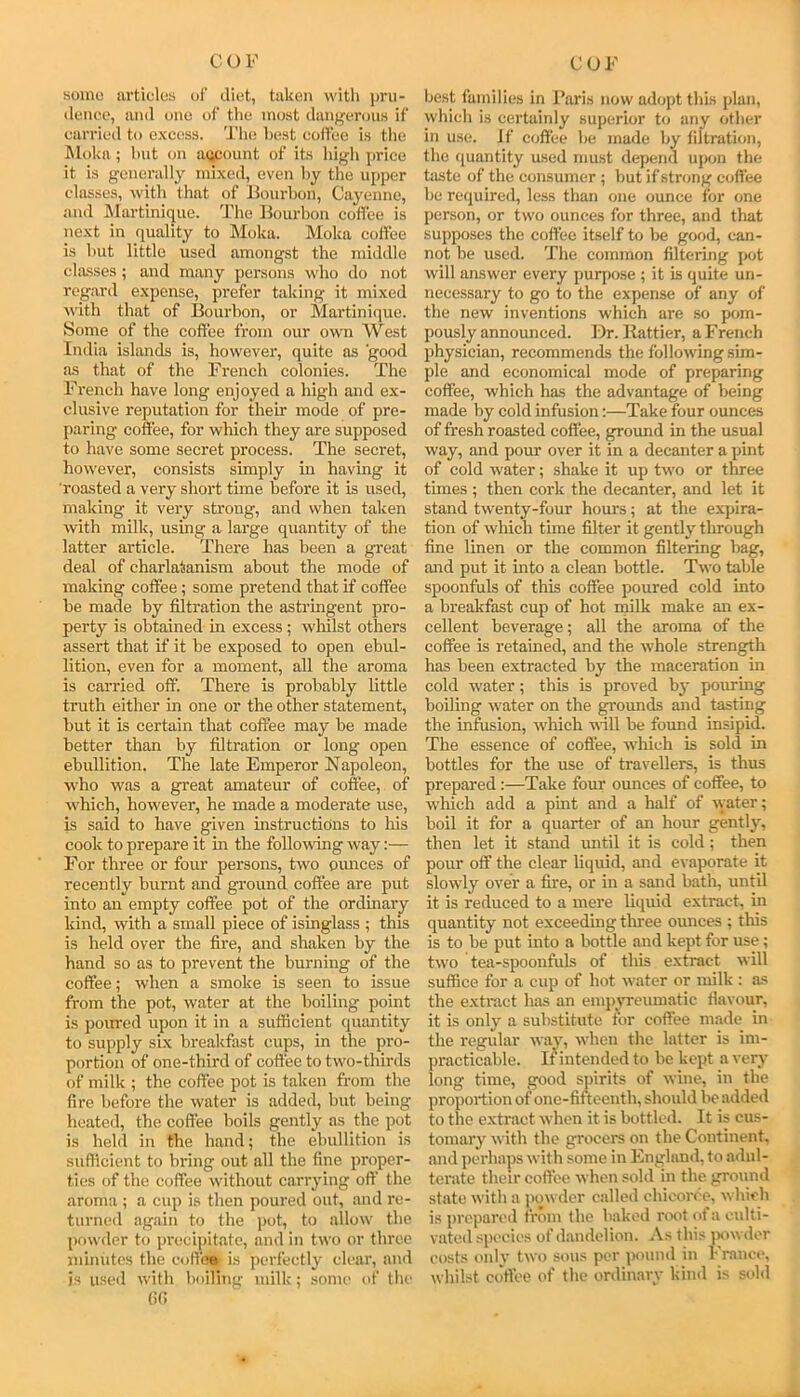 somo articles of diet, taken with pru- tleneo, and one of the most dang'erous if carried to excess. The hest eotfee is the Moka; lint on aycount of its high price it is generally mixed, even by the upper classes, with that of Bourbon, Cayenne, and IMartinique. 'Phe Bourbon coffee is next in (juality to Moka. Moka coffee is but little used amongst the middle classes ; and many persons who do not regard expense, prefer taking it mixed with that of Bourbon, or Martinique. Some of the coffee from our owm West India islands is, however, quite as good as that of the French colonies. The French have long enjoyed a high and ex- clusive reputation for their mode of pre- paring coffee, for which they are supposed to have some secret process. The secret, however, consists simply in having it roasted a very short time before it is used, making it very strong, and when taken with milk, using a large quantity of the latter article. There has been a great deal of charlatanism about the mode of making coffee; some pretend that if coffee be made by filtration the astringent pro- perty is obtained in excess; whilst others assert that if it be exposed to open ebul- lition, even for a moment, all the aroma is carried off. There is probably little truth either in one or the other statement, but it is certain that coffee may be made better than by filtration or long open ebullition. The late Emperor Napoleon, who was a great amateur of coffee, of which, however, he made a moderate use, is said to have given instructions to his cook to prepare it in the following way:— For three or four persons, two oimces of recently burnt and ground coffee are put into an empty coffee pot of the ordinaiy kind, with a small piece of isinglass ; this is held over the fire, and shaken by the hand so as to prevent the burning of the coffee; when a smoke is seen to issue from the pot, water at the boiling point is poiwed upon it in a sufiicient quantity to supply six breakfiist cups, in the pro- portion of one-third of coffee to two-thirds of milk ; the coffee pot is taken from the fire before the water is added, but being heated, the coffee boils gently as the pot is held in the hand; the ebullition is sufiicient to bring out all the fine proper- ties of the coffee without carrying off the aroma ; a cup is then poured out, and re- turned again to the pot, to allow the powder to precipitate, and in two or three minutes the coffe* is perfectly clear, and is iiseil with boifing milk; some of tlie (it! be.st families in Baris now adopt this plan, which is certainly superior to any other in use. If coffee be made by filtration, the (juantity used must depend ujx>n the taste of the consumer ; but if strong coffee be required, less than one ounce for one person, or two ounces for three, and that supposes the eotfee itself to be good, can- not be used. The common filtering pot will answer every purpose ; it is quite un- necessary to go to the expense of any of the new inventions which ai’e so pom- pously announced. l)r. Battier, a French physician, recommends the following sim- ple and economical mode of preparing coffee, which has the advantage of being made by cold infusion:—Take four ounces of fresh roasted coffee, ground in the usual way, and pour over it in a decanter a pint of cold water; shake it up two or three times ; then cork the decanter, and let it stand twenty-four hours; at the expira- tion of which time filter it gently through fine linen or the common filtering bag, and put it mto a clean bottle. Two table spoonfuls of this coffee poured cold into a breakfast cup of hot rmlk make an ex- cellent beverage; all the aroma of the coffee is retained, and the whole strength has been extracted by the maceration in cold water; this is proved hj- pouring boiling water on the grounds and tasting the infusion, which will be found insipid. The essence of coffee, which is sold in bottles for the use of travellers, is thus prepared:—Take four ounces of coffee, to which add a pint and a half of water; boil it for a quarter of an hour gently, then let it stand until it is cold; then pour off the clear liquid, and evaporate it slowly over a fire, or in a sand bath, until it is reduced to a mere liquid extract, in quantity not exceeding three ounces ; this is to be put into a bottle and kept for use; two tea-spoonfuls of this extract will suffice for a cup of hot water or milk : as the extract has an empvreumatic flavour, it is only a substitute tor coffee made in the regular way, when the latter is im- practicable. If intended to be kept a very long time, good sj)irits of wine, in the proportion of one-fifteenth, should l>e added to the extract when it is bottled. It is cus- tomary with the grocera on the Continent, and perhaps with some in Englan<l, to adul- terate their coffee when sold in the ground state with a powder called chicoree, which is prejiared from the baked root ot a culti- vated .species of dandelion. As this ptwdor costs only two sous per ]>ound in France, whilst coffee of the ordinary kind is sold