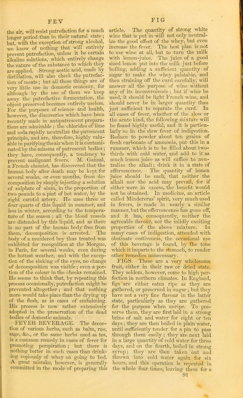 FIG FE V the air, will resist putrefaction for a much long*er period than in their natural state ^ but, with the exception of strong alcohol, we know of nothing that will entirely prevent putrefaction, unless it be certain alkaline solutions, which entirely change the nature of the substance to which they are applied. Strong acetic acid, made by distillation, udll also check the putrefac- tion of meats ; but all these things are of very little use in domestic economy, for although by the use of them we keep away the putrefactive fermentation, the object preserved becomes entirely useless. For the purposes of science and health, however, the discoveries which have been recently made in antiputrescent prepara- tions are admirable ; the chlorides of lime and soda rapidly neutralize the putrescent principle, and are, therefore, highly valu- able in p\irifying the air when it is contami- nated by the miasma of putrescent bodies; they have, consequently, a tendency to prevent malignant fevers. M. Gannal, a French chemist, has discovered that the human body after death may be kept for several weeks, or even months, from de- composition by simply injecting a solution of sulphate of alum, in the proportion of two pounds to a pint of hot water, by the right carotid artery. He uses three or four quarts of this liquid in summer, and less in uinter, according to the tempera- ture of the season; all the blood vessels are distended by this liquid, and as there is no part of the human body free from them, decomposition is arrested. The body of a murdered boy thus treated was exhibited for recognition at the Morgue, in Paris, for several weeks, even during the hottest weather, and with the excep- tion of the sinking of the eyes, no change of decomposition was visible; even a por- tion of the colour in the cheeks remained. He seems to think that, by repeating this process occasionally, putrefaction might be prevented altogether; and that nothing more would take place than the drying up of the flesh, as in cases of embalming. His process is now rather extensively adopted in the preservation of the dead bodies of domestic animals. FEVER BEVERAGE. The decoc- tion of various herbs, such as balm, rue, sage, &c., or the same herbs used as tea, is a common remedy in cases of fever for promoting perspiration; but there is nothing better in such cases than drink- ing copiously of whey on going to bed. A great mistake, however, is generally committed in the mode of preparing this article. The quantity of strong white wine that is put in ■w'ill not only neutral- ize the good effect of the whey, but even increase the fever. The best plan is not to use wine at all, but to turn the milk with lemon-juice. The juice of a good sized lemon put into the milk just before boiling, adding a sufficient quantity of sugar to make the whey palatable, and then straining off the curd carefully, will answer all the purpose of wine without any of its inconvenience ; but if wine be used, it should be light French wine, and should never be in larger quantity than just sufficient to separate the curd. In all cases of fever, whether of the slow or the acute kind, the following mixture will be found highly useful, and it is particu- larly so in the slow fever of indigestion. Reduce to powder about ten giains of fresh carbonate of ammonia, put this in a rummer, which is to be filled about two- thirds with cold w'ater, and add to it as much lemon juice as will suffice to neu- tralize the alkali; drink it in a state of effervescence. The quantity of lemon juice should be such, that neither the alkali nor the acid may prevail, for if either were in exeess, the benefit w'ould not be obtained. In medicine, an article called Mindererus’ spirit, very much used in fevers, is made in nearly a similar manner, but the effervescence has gone off, and it has, consequently, neither the agreeable flavour, nor the mildly exciting properties of the above mixture. In many eases of indigestion, attended with obstinate costiveness, the oecasional use of this beverage is found, by the tone which it impaiis to the stomach, to render other remedies unnecessary. FIGS. These are a very wholesome fruit, either in their raw or dried state. They seldom, however, come to high per- fection in northern climates. In England, figs are either eaten ripe as they are gathered, or preserved in sugar; but they have not a very fine flavour in the latter state, particularly as they are gathered for the purpose when unripe. To pre- serve them, they are first laid in a strong brine of salt and w'ater for eight or ten days ; they are then boiled in plain water, until sufficiently tender for a pin to pa.ss through them easily ; they are next laid in a large quantity of cold water for three daj's, and on the fourth, boiled in strong syrup; they are then taken out and throw’n into cold water again for six hours, and this operation is repeated in the whole four times, leaving them for a fll