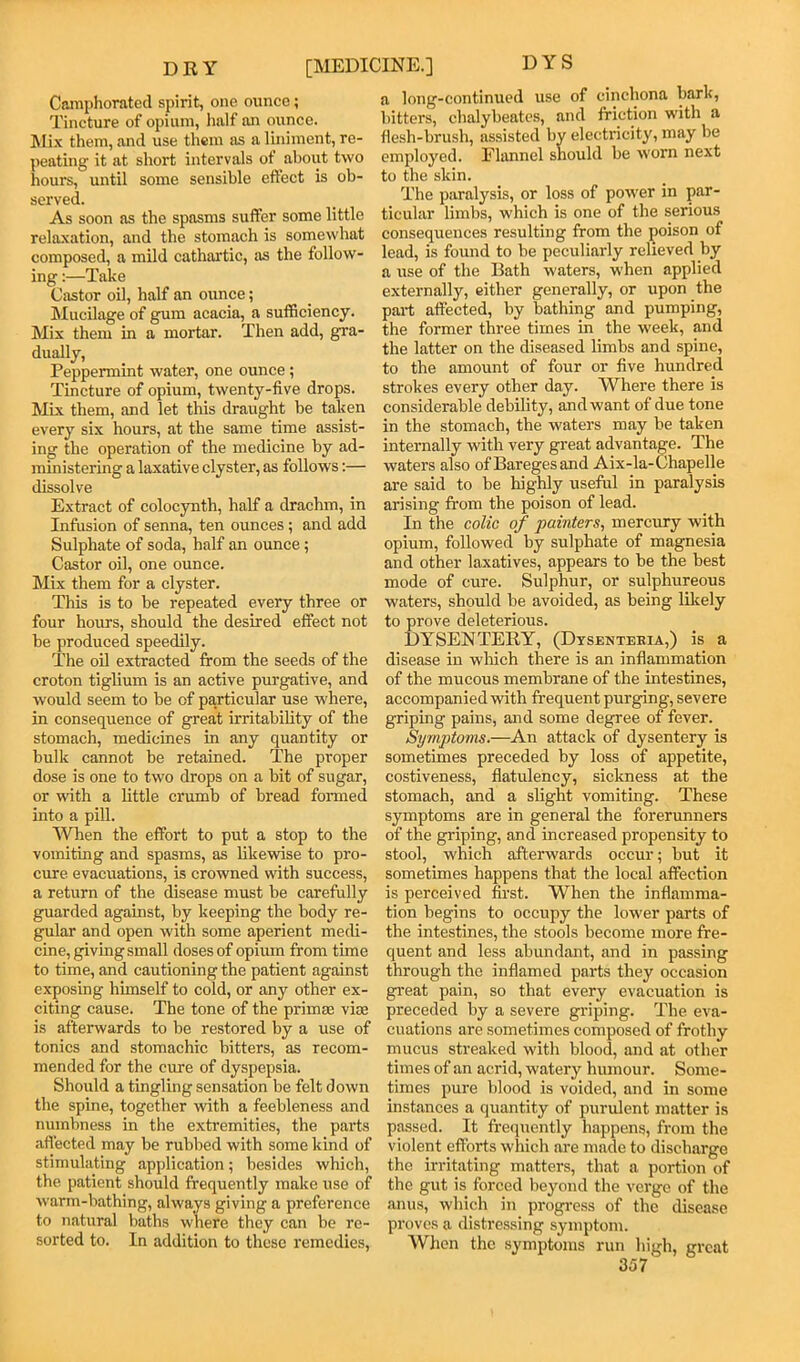 Camphorated spirit, one ounce; Tincture of opium, half an ounce. Mi.\ them, and use them as a liniment, re- peating it at short intervals of about two hours, until some sensible effect is ob- served. As soon as the spasms suffer some little relaxation, and the stomach is somewhat composed, a mild cathartic, as the follow- ing :—Take Castor oil, half an ounce; Mucilage of gum acacia, a sufficiency. Mix them in a mortar. Then add, gra- dually. Peppermint water, one ounce; Tincture of opium, twenty-five drops. Mix them, and let this draught be taken every six hours, at the same time assist- ing the operation of the medicine by ad- ministering a laxative clyster, as follows:— dissolve Extract of colocynth, half a drachm, in Infusion of senna, ten ounces; and add Sulphate of soda, half an ounce; Castor oil, one ounce. Mix them for a clyster. This is to be repeated every three or four hours, should the desired effect not be produced speedily. The oil extracted from the seeds of the croton tiglium is an active purgative, and would seem to be of particular use where, in consequence of great irritahihty of the stomach, medicines in any quantity or hulk cannot be retained. The proper dose is one to two drops on a hit of sugar, or with a Httle crumb of bread fonned into a pill. When the effort to put a stop to the vomiting and spasms, as hkewise to pro- cure evacuations, is crowned with success, a return of the disease must he carefully guarded against, by keeping the body re- gular and open with some aperient mecU- cine, giving small doses of opium from time to time, and cautioning the patient against exposing himself to cold, or any other ex- citing cause. The tone of the primm vice is afterwards to be restored by a use of tonics and stomachic bitters, as recom- mended for the cure of dyspepsia. Should a tingling sensation be felt down the spine, together with a feebleness and numbness in the extremities, the paids affected may be rubbed with some kind of stimulating application; besides which, the patient should frequently make use of warm-bathing, always giving a preference to natural baths where they can be re- sorted to. In addition to these remedies. a long-continued use of cinchona bark, bitters, chalybeates, and friction with a flesh-brush, assisted by electricity, may be employed. Ehmnel should be worn next to the skin. The paralysis, or loss of power in par- ticular limbs, which is one of the serious consequences resulting from the poison of lead, is found to be peculiarly relieved by a use of the Bath waters, when applied externally, either generally, or upon the part affected, by bathing and pumping, the former three times in the week, and the latter on the diseased limbs and spine, to the amount of four or five hundred strokes every other day. Where there is considerable debility, and want of due tone in the stomach, the waters may be taken internally with very great advantage. The waters also of Bareges and Aix-la-Chapelle are said to be highly useful in paralysis arising from the poison of lead. In the colic of painters, mercury with opium, followed by sulphate of magnesia and other laxatives, appears to be the best mode of cure. Sulphur, or sulphureous waters, should be avoided, as being lilcely to prove deleterious. DYSENTERY, (Dysenteeia,) is a disease in wliich there is an inflammation of the mucous membrane of the intestines, accompanied with frequent purging, severe griping pains, and some degree of fever. Symptoms.—An attack of dysentery is sometimes preceded by loss of appetite, costiveness, flatulency, sickness at the stomach, and a slight vomiting. These .symptoms are in general the forerunners of the griping, and increased propensity to stool, which afterwards occur; but it sometimes happens that the local affection is perceived first. When the inflamma- tion begins to occupy the lower parts of the intestines, the stools become more fre- quent and less abundant, and in passing through the inflamed parts they occasion gi'eat pain, so that every evacuation is preceded by a severe griping. The eva- cuations are sometimes composed of frothy mucus streaked with blood, and at other times of an acrid, watery humour. Some- times pure blood is voided, and in some instances a quantity of purulent matter is passed. It fi-equently happens, from the violent efforts which are made to discharge the irritating matters, that a portion of the gut is forced beyond the verge of the anus, which in progress of the disease proves a distressing symptom. When the symptoms run high, great