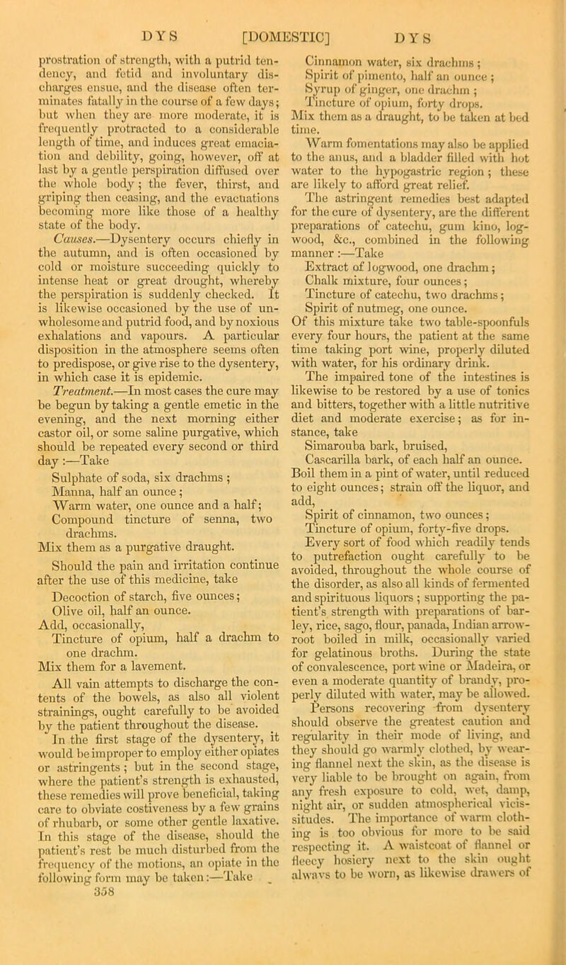 prostration of strengtli, with a putrid ten- dency, and fetid and involuntary dis- charges ensue, and the disease often ter- minates fatally in the course of a few days; hut when they are more moderate, it is frequently protracted to a considerable length of time, and induces great emacia- tion and debility, going, however, off at hist by a gentle perspiration diffused over the whole body; the fever, thirst, and griping then ceasing, and the evacuations becoming more like those of a healthy state of the body. Causes.—Dysentery occurs chiefly in the autumn, and is often occasioned by cold or moisture succeeding quickly to intense heat or great drought, whereby the perspiration is suddenly checked. It is likewise occasioned by the use of un- wholesome and putrid food, and by noxious exhalations and vapours. A particular disposition in the atmosphere seems often to predispose, or give rise to the dysentery, in which case it is epidemic. Treatment.—In most cases the cure may be begun by taking a gentle emetic in the evening, and the next morning either castor oil, or some saline purgative, which should he repeated every second or third day;—Take Sulphate of soda, six drachms ; Manna, half an ounce; Warm water, one ounce and a half; Compound tincture of senna, two drachms. Mix them as a purgative draught. Should the pain and irritation continue after the use of this medicine, take Decoction of starch, five ounces; Olive oil, half an ounce. Add, occasionally. Tincture of opium, half a drachm to one drachm. Mix them for a lavement. All vain attempts to discharge the con- tents of the bowels, as also all violent strainings, ought carefully to he avoided by the patient throughout the disease. In the first stage of the dpentery, it would he improper to employ either opiates or astringents; but in the second stage, where the patient’s strength is exhausted, these remedies will prove beneficial, taking care to obviate costiveness by a few grains of rhubarb, or some other gentle laxative. In this stage of the disease, should the patient’s rest be much disturljed from the frecpiency of the motions, an opiate in the following fonn may be taken:—Take 358 Cinnamon water, six drachms ; Spirit of pimento, half an ounce ; S^rup of ginger, one drachm ; lincture of opium, forty drops. Mix them as a draught, to be taken at bed time. Warm fomentations may also be applied to the anus, and a bladder filled with lujt water to the hypogastric region; these are likely to afford great relief. The astrinf^ent remedies best adapted for the cure of dysentery, are the different preparations of catechu, gum kino, log- wood, &c., combined in the following manner:—Take Extract of logwood, one drachm; Chalk mixture, four ounces; Tincture of catechu, two drachms; Spirit of nutmeg, one ounce. Of this mixture take two table-spoonfuls every four hours, the patient at the same time taking port ivine, properly diluted with water, for his ordinary drink. The impaired tone of the intestines is likewise to be restored by a use of tonics and bitters, together with a httle nutritive diet and moderate exercise; as for in- stance, take Simarouba bark, bruised, Cascarilla bark, of each half an ounce. Boil them in a pint of water, until reduced to eight ounces; strain off the liquor, and add. Spirit of cinnamon, two ounces; Tincture of opium, forty-five drops. Every sort of food which readily tends to putrefaction ought carefully to be avoided, throughout the whole course of the disorder, as also all kinds of fermented and spirituous liquors ; supporting the pa- tient’s strength with preparations of bar- ley, rice, sago, flour, panada, Indian arrow- root boiled in milk, occasionally varied for gelatinous broths. During the state of convalescence, port wine or ISIadeira, or even a moderate quantity of brandy, pro- perly diluted with water, may be allowed. Persons recovering -from dysentery should observe the greatest caution and regularity in their mode of living, and they should go warmly clothed, by we;ir- ing flannel next the skin, as the disease is very liable to bo brought on again, from any fresh exposure to cold, wet, damp, night air, or sudden atmospherical vicis- situdes. The importance of warm cloth- ing is too obvious for more to bo said respecting it. A waistcoat of flannel or fleecy hosiery next to the skin ought alwavs to be worn, as likewise drawers of