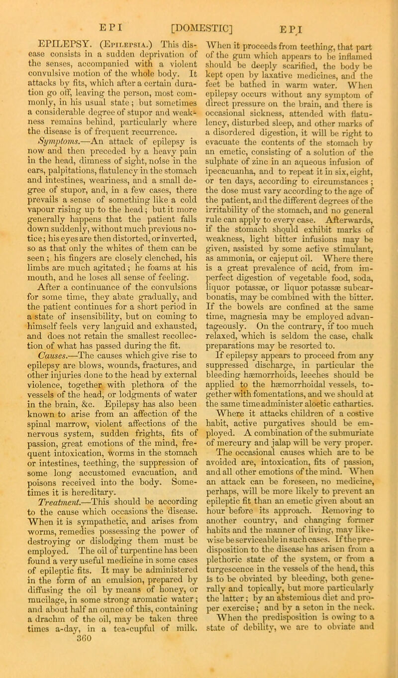 EPILEPSY. (Epilepsia.) Tliis dis- ease consists in a sudden deprivation of the senses, accompanied with a violent convulsive motion of the whole body. It attacks by fits, which after a certain dura- tion go off, leaving the person, most com- monly, in his usual state; but sometimes a considerable degree of stupor and weak- ness remains behind, particularly where the disease is of frequent recurrence. Symptoins.—An attack of epilepsy is now and then preceded by a heavy pain in the head, dimness of sight, noise in the ears, palpitations, flatulency in the stomach and intestines, weariness, and a small de- gree of stupor, and, in a few cases, there prevails a sense of something like a cold vapour rising up to the head; but it more generally happens that the patient falls down suddenly, without much previous no- tice ; his eyes are then distorted, or inverted, so as that only the whites of them can be seen; his fingers are closely clenched, his limbs are much agitated; he foams at his mouth, and he loses all sense of feeling. After a continuance of the convulsions for some time, they abate gradually, and the patient continues for a short period in a state of insensibility, but on coming to himself feels very languid and exhausted, and does not retain the smallest recollec- tion of what has passed during the fit. Causes.—The causes which give rise to epilepsy are blows, woimds, fractures, and other injuries done to the head by external violence, together -with plethora of the vessels of the head, or lodgments of water in the brain, &c. Epilepsy has also been known to arise from an affection of the spinal marrow, violent affections of the nervous system, sudden frights, fits of passion, great emotions of the mind, fre- quent intoxication, worms in the stomach or intestines, teething, the suppression of some long accustomed evacuation, and poisons received into the body. Some- times it is hereditary. Treatment.—This should be according to the cause which occasions the disease. When it is sympathetic, and arises from worms, remedies possessing the power of destroying or dislodging them must be employed. The oil of turpentine has been found a very useful medicine in some cases of epileptic fits. It may be administered in the form of an emulsion, prepared by diffusing the oil by means of honey, or mucilage, in some strong aromatic water; and about half an ounce of this, containing a drachm of the oil, may be taken three times a-day, in a tea-cupful of milk. 3G0 ^Vhen it proceeds from teething, that part of the gum which appears to be inflamed should be deeply scarified, the body be kept open by laxative medicines, and the feet be bathed in warm water. When epilepsy occurs without any symptom of direct pressure on the brain, and there is occasional sickness, attended with flatu- lency, disturbed sleep, and other marks of a disordered digestion, it will be right to evacuate the contents of the stomach by an emetic, consisting of a solution of the sulphate of zinc in an aqueous infusion of ipecacuanha, and to repeat it in six, eight, or ten days, according to circumstances ; the dose must vary according to the age of the patient, and the different degrees of the irritability of the stomach, and no general rule can apply to every case. Aftenvards, if the stomach should exhibit marks of weakness, light bitter infusions may be given, assisted by some active stimulant, as ammonia, or cajeput oil. 'Where there is a great prevalence of acid, from im- perfect digestion of vegetable food, soda, liquor potassae, or liquor potassae subcar- bonatis, may be combined with the bitter. If the bowels are confined at the same time, magnesia may be employed advan- tageously. On the contrary, ff too much relaxed, which is seldom the case, chalk preparations may be resorted to. If epilepsy appears to proceed from any suppressed discharge, in particular the bleeding haemorrhoids, leeches should be applied to the haemorrhoidal vessels, to- gether with fomentations, and we should at the same time administer aloetic cathartics. Where it attacks children of a costive habit, active purgatives should be em- ployed. A combination of the submuriate of mercury and jalap will be very proper. The occasional causes which are to be avoided are, intoxication, fits of passion, and all other emotions of the mind. Wnien an attack can be foreseen, no medicine, perhaps, will be more likely to prevent an epileptic fit than an emetic given about an hour before its approach. Removing to another country, and changing former habits and the manner of livmg, may like- wise be serviceable in such cases. If the pre- disposition to the disease has arisen from a plethoric state of the system, or from a turgescence in the vessels of the head, this is to be obviated by bleeding, both gene- rally and topically, but more particularly the latter; by an abstemious diet and pro- per exercise; and by a seton in the neck. When the predisposition is owing to a state of debility, we are to obviate and