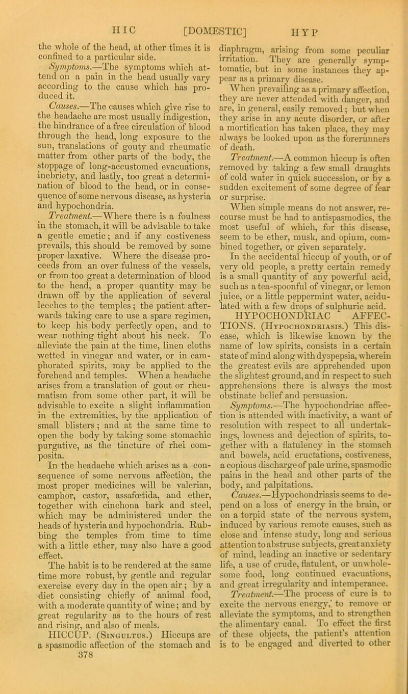 lire [DOMESTIC] HYP the wliole of the liead, at other times it is confined to a particular side. Symptovis.—The symptoms which at- tend on a pain in the head usually vary according to the cause which has pro- duced it. Ccaises.—The causes which give rise to the headache are most usually indigestion, the hindrance of a free circulation of blood through the head, long e.xposure to the sun, translations of gouty and rheumatic matter from other parts of the body, the stoppage of long-accustomed evacuations, inebriety, and lastly, too great a determi- nation of blood to the head, or in conse- quence of some nervous disease, as hysteria and hypochondria. Treatment.—Where there is a foulness in the stomach, it will be advisable to take a gentle emetic; and if any costiveness prevails, this should be removed by some proper laxative. Wliere the disease pro- ceeds from an over fulness of the vessels, or from too great a determination of blood to the head, a proper quantity may be drawn off by the application of several leeches to the temples; the patient after- wards taking care to use a spare regimen, to keep his body perfectly open, and to wear nothing tight about his neck. To alleviate the pam at the time, linen cloths wetted in vinegar and water, or in cam- phorated spirits, may be applied to the forehead and temples. When a headache arises from a translation of gout or rheu- matism from some other part, it will be advisable to excite a slight inflammation in the extremities, by the application of small blisters; and at the same time to open the body by taking some stomachic purgative, as the tincture of rhei com- posita. In the headache which arises as a con- sequence of some nervous affection, the most proper medicines will be valerian, camphor, castor, assafeetida, and ether, together with cinchona bark and steel, which may be administered under the heads of hysteria and hypochondria. Rub- bing the temples from time to time with a little ether, may also have a good effect. The habit is to be rendered at the same time more robust, by gentle and regular exercise every day in the open air; by a diet consisting chiefly of animal food, with a moderate quantity of wine; and by great regularity as to the hours of rest and rising, and also of meals. UlCCUl’. (Singultus.) Hiccups are a spasmodic affection of the stomach and 378 diaphragm, arising from some peculiar irritation. They are generally symp- tomatic, but in some instances they ap- pear as a primary disease. IVhen prevailing as a primary affection, tliey are never attended with danger, and are, in general, easily removed; but when they arise in any acute disorder, or after a mortification has taken place, they may always be looked upon as the forerunners of death. Treatment.—A common hiccup is often removed hy taking a few small draughts of cold water in quick succession, or by a sudden excitement of some degree of fear or surprise. When simple means do not answer, re- course must be had to antispasmodics, the most useful of which, for this disease, seem to be ether, musk, and opium, com- bined together, or given separately. In the accidental hiccup of youth, or of very old people, a pretty certain remedy is a small quantity of any powerful acid, such as a tea-spoonful of vinegar, or lemon juice, or a little peppermint water, acidu- lated with a few drops of sulphuric acid. HYPOCHONDRIAC AFFEC- TIONS. (Hypochondriasis.) This dis- ease, which is likewise known by the name of low spirits, consists in a certain state of mind along-with dj'spepsia, wherein the greatest evils are apprehended upon the slightest ground, and in respect to such apprehensions there is always the most obstinate belief and persuasion. Symptoms.—The hypochondriac affec- tion is attended with inactivity, a want of resolution with respect to all undertak- ings, lowness and dejection of spirits, to- gether with a flatulency in the stomach and bowels, acid eructations, costiveness, a copious dischai'ge of pale urine, spasmodic pains in the head and other parts of the body, and palpitations. Causes.—Hj^pochondriasis seems to de- pend on a loss of energy in the brain, or on a torpid state of the nenmus system, induced by various remote causes, such as close and intense stinty, long and serious attention to abstruse subjects, great anxiety of mind, leading an inactive or sedentary life, a use of crude, flatulent, or unwhole- some food, long continued evacuations, and great irregularity and intemperance. Treatment.—The process of cure is to excite the nervous energy, to remove or alleriate the symptoms, and to strengthen the alimentary canal. To effect the first of these objects, the patient's attention is to be engaged and diverted to other