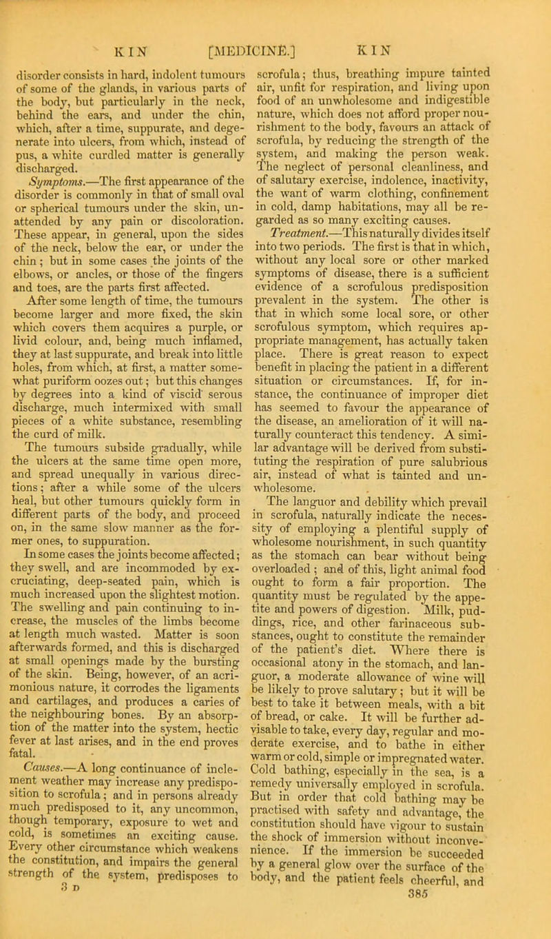 disorder consists in hard, indolent tumours of some of the glands, in various parts of the body, but particularly in the neck, behind the ears, and under the chin, which, after a time, suppurate, and dege- nerate into ulcers, from which, instead of pus, a white curdled matter is generally discharged. Symptoms.—The first appearance of the disorder is commonly in that of small oval or spherical tumours under the skin, un- attended by any pain or discoloration. These appear, in general, upon the sides of the neck, below the ear, or under the chin; but in some cases the joints of the elbows, or ancles, or those of the fingers and toes, are the parts first affected. After some length of time, the tumours become larger and more fixed, the skin which covers them acquires a purple, or livid colour, and, being much inflamed, they at last suppurate, and break into little holes, from which, at first, a matter some- what puriform oozes out; but this changes by degrees into a kind of viscid' serous discharge, much intermixed with small pieces of a white substance, resembling the curd of milk. The tumours subside gi'adually, while the ulcers at the same time open more, and spread unequally in various direc- tions ; after a while some of the ulcers heal, but other tumours quickly form in different parts of the body, and proceed on, in the same slow manner as the for- mer ones, to suppuration. In some cases the joints become affected; they swell, and are incommoded by ex- cruciating, deep-seated pain, which is much increased upon the slightest motion. The swelling and pain continuing to in- crease, the muscles of the limbs become at length much wasted. Matter is soon afterwards formed, and this is discharged at small openings made by the bursting of the skin. Being, however, of an acri- monious nature, it corrodes the ligaments and cartilages, and produces a caries of the neighbouring bones. By an absorp- tion of the matter into the system, hectic fever at last arises, and in the end proves fatal. Causes.—A long continuance of incle- ment weather may increase any predispo- sition to scrofula; and in persons already much predisposed to it, any uncommon, though temporary, exposure to wet and cold, is sometimes an exciting cause. Every other circumstance which weakens the constitution, and impairs the general strength of the system, predisposes to scrofula; thus, breathing impure tainted air, unfit for respiration, and living upon food of an unwholesome and indigestible natm'e, which does not afford proper nou- rishment to the body, favours an attack of scrofula, by reducing the strength of the ^stem, and making the person weak. The neglect of personal cleanliness, and of salutary exercise, indolence, inaetivity, the want of warm clothing, confinement in cold, damp habitations, may all be re- garded as so many exciting causes. Treatment.—This naturally divides itself into two periods. The first is that in which, without any local sore or other marked symptoms of disease, there is a sufficient evidence of a scrofulous predisposition prevalent in the system. The other is that in which some local sore, or other scrofulous symptom, which requires ap- propriate management, has actually taken place. There is great reason to expect benefit in placing the patient in a different situation or circumstances. If, for in- stance, the continuance of improper diet has seemed to favour the appearance of the disease, an amelioration of it will na- turally counteract this tendency. A simi- lar advantage will be derived from substi- tuting the respiration of pure salubrious air, instead of what is tainted and un- wholesome. The languor and debility which prevail in scrofula, naturally indicate the neces- sity of employing a plentiful supply of wholesome nomushment, in such quantity as the stomach can bear without being overloaded ; and of this, light animal food ought to fonn a fair proportion. The quantity must be regulated by the appe- tite and powers of digestion. Milk, pud- dings, rice, and other farinaceous sub- stances, ought to constitute the remainder of the patient’s diet. Where there is occasional atony in the stomach, and lan- guor, a moderate allowance of wine will be likely to prove salutary; but it will be best to take it between meals, with a bit of bread, or cake. It will be further ad- visable to take, every day, regular and mo- derate exercise, and to bathe in either warm or cold, simple or impregnated water. Cold bathing, especially in the sea, is a remedy universally employed in scrofula. But in order that cold bathing may he practised^ with safety and advantage, the constitution should have vigour to sustain the shock of immersion without inconve- nience. If the immersion be succeeded by a general glow over the siuface of the body, and the patient feels cheerful, and