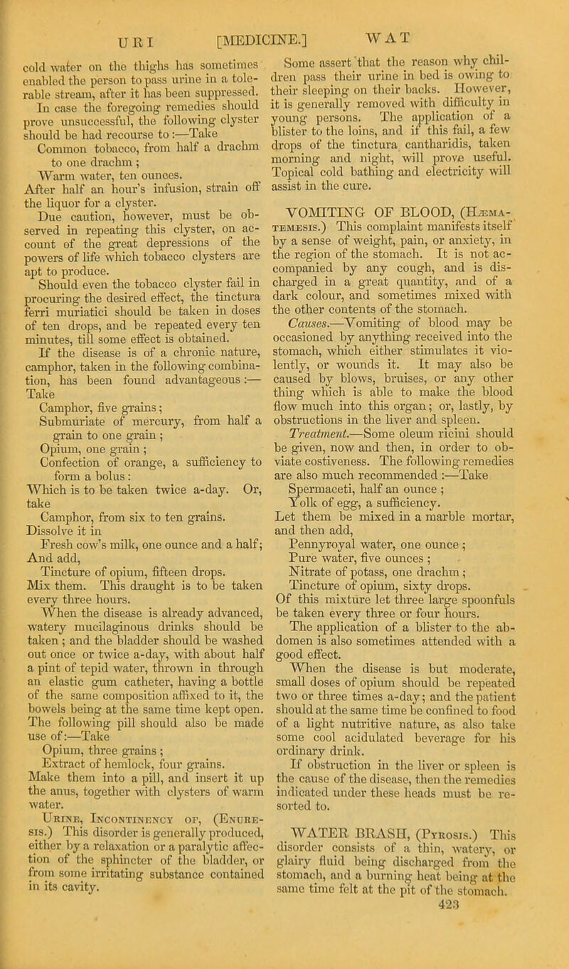 um WAT [MEDICmE.] cold Avater on the thighs has sometimes enabled the person to pass urine in a tole- rable stream, after it has been suppressed. In case the foregoing remedies should pi’ove unsuccessful, the following clyster should be had recourse to:—Take Common tobacco, from half a drachm to one drachm; Warm waiter, ten ounces. After half an hour’s infusion, strain off the liquor for a clyster. Due caution, however, must be ob- served in repeating this clyster, on ac- count of the great depressions of the powers of life which tobacco clysters are apt to produee. Should even the tobacco clyster fail in procuring the desired effect, the tinctura ferri muriatici should be taken in doses of ten ch’ops, and be repeated every ten minutes, till some effect is obtained. If the disease is of a ehronic nature, camphor, taken in the following combina- tion, has been found advantageous :— Take Camphor, five grains; Submuriate of mercury, from half a grain to one grain ; Opium, one grain ; Confection of orange, a sufficiency to foirn a bolus: Which is to be taken twice a-day. Or, take Camphor, from six to ten grains. Dissolve it in Fresh cow’s milk, one ounce and a half; And add, Tincture of opium, fifteen drops. Mix them. This draught is to be taken every three hours. When the disease is already advanced, watery mucilaginous drinks should be taken ; and the bladder should be washed out once or twice a-day, with about half a pint of tepid wuter, thrown in through an elastic gum catheter, having a bottle of the same composition affixed to it, the bowels being at the same time kept open. The following pill should also be made use of:—Take Opium, three gi’ains; Extract of hemlock, four grains. Make them into a pill, and insert it up the anus, together with clysters of warm water. Urine, Incontinf.ncy or, (Enure- sis.) This disorder is generally produced, either by a relaxation or a paralytic affec- tion of the sphincter of the bladder, or from some irritating substance contained in its cavity. Some assert that the reason why chil- dren pass their urine in bed is owing to their sleeping on their backs. However, it is generally removed with difficulty in young persons. The application of a blister to the loins, and if this fail, a few drops of the tinctura cantharidis, taken morning and night, will prove useful. Topical cold bathing and electricity w'ill assist in the cure. VOIHTIHG OF BLOOD, (Hjema- TEMESis.) This complaint manifests itself by a sense of w'eight, pain, or anxiety, in the region of the stomach. It is not ac- companied by any cough, and is dis- charged in a great quantity, and of a dark colour, and sometimes mixed with the other contents of the stomach. Causes.—Vomiting of blood may be occasioned by anything received into the stomach, which either stimulates it vio- lently, or wounds it. It may also be caused by blows, bruises, or any other thing wliich is able to make the blood fiow much into tliis organ; or, lastly, by obstructions in the liver and spleen. Treatment.—Some oleum ricini should be given, now and then, in order to ob- viate costiveness. The following remedies are also much recommended :—Take Spermaceti, half an ounce ; Yolk of egg, a sufficiency. Let them be mixed in a marble mortar, and then add. Pennyroyal water, one ounce ; Pure water, five ounces ; Nitrate of potass, one drachm ; Tincture of opium, sixty drops. Of this mixture let three large spoonfuls be taken every three or four hours. The applieation of a blister to the ab- domen is also sometimes attended with a good effect. When the disease is but moderate, small doses of opium should be repeated two or three times a-day; and the patient should at the same time be confined to food of a light nutritive nature, as also take some cool acidulated beverage for his ordinary drink. If obstruction in the liver or spleen is the cause of the disease, then the remedies indicated under these heads must be re- sorted to. WATER BRASH, (Pyrosis.) This disorder consists of a thin, watery, or glairy fluid being discharged from the stomach, and a burning heat being at the same time felt at the pit of the stomach. 42ff