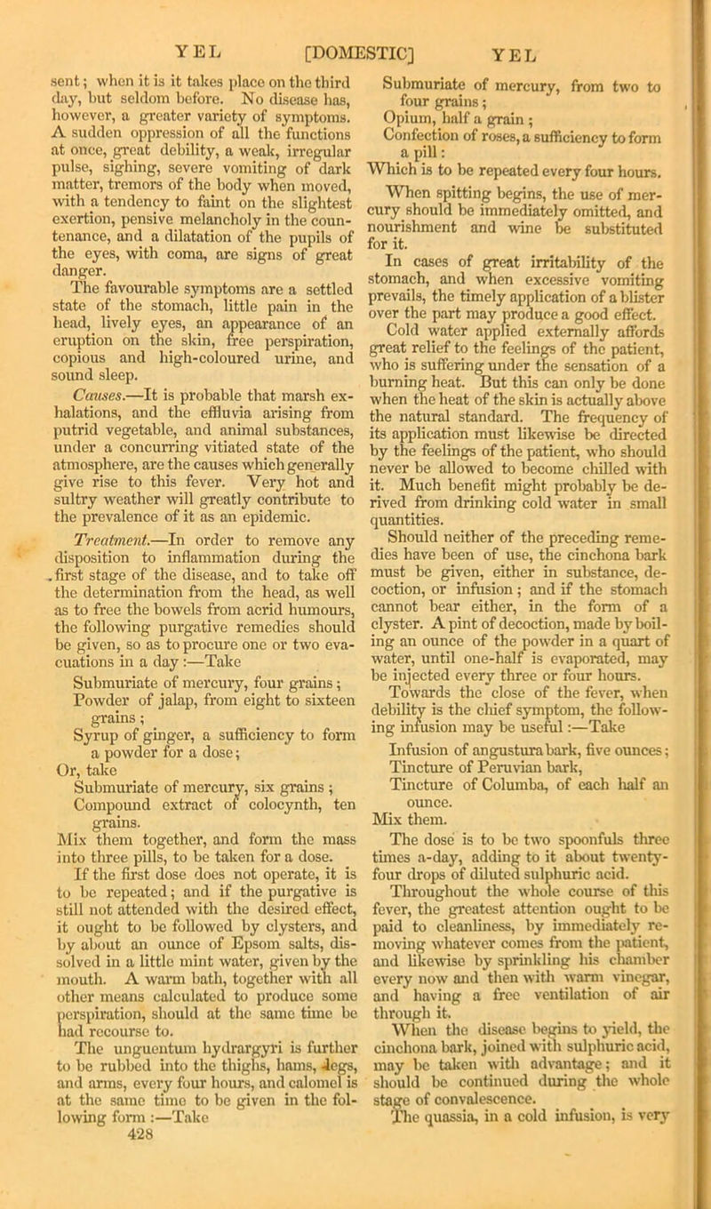 YEL [DOMESTIC] YEL sent; when it is it takes place on the tliird cLiy, but seldom before. No disease has, however, a greater variety of symptoms. A sudden oppression of all the functions at once, great debility, a weak, irregular pulse, sighing, severe vomiting of dark matter, tremors of the body when moved, with a tendency to faint on the slightest exertion, pensive melancholy in the coun- tenance, and a dilatation of the pupils of the eyes, with coma, are signs of great danger. The favourable .symptoms are a settled state of the stomach, little pain in the head, lively eyes, an appearance of an eruption on the skin, free perspiration, copious and high-coloured urine, and sound sleep. Causes.—It is probable that marsh ex- halations, and the effluvia arising from putrid vegetable, and animal substances, under a concurring vitiated state of the atmosphere, are the causes which generally give rise to this fever. Very hot and sultry weather will greatly contribute to the prevalence of it as an epidemic. Treatment.—In order to remove any disposition to inflammation during the .first stage of the disease, and to take off the determination from the head, as well as to free the bowels from acrid humours, the following purgative remedies should be given, so as to procure one or two eva- cuations in a day:—Take Submuriate of mercury, four grains; Powder of jalap, from eight to sixteen grains; Syrup of ginger, a sufficiency to form a powder for a dose; Or, take Submuriate of mercury, six grains ; Compound extract of colocynth, ten grains. Mix them together, and form the mass into three pills, to be taken for a dose. If the first dose does not operate, it is to be repeated; and if the purgative is still not attended with the desired effect, it ought to be followed by clysters, and by about an ounce of Epsom salts, dis- solved in a little mint water, given by the mouth. A wai’m bath, together with all other means calculated to produce some perspiration, should at the same time be had recourse to. The unguentum hydrargyi’i is further to be rubbed into the thighs, hams, -legs, and arms, every four hours, and calomel is at the same time to be given in the fol- lo\ving form :—Take 428 Submuriate of mercury, from two to four grains; Opium, half a grain ; Confection of roses, a sufficiency to form a pill: Which is to be repeated every four hours. When spitting begins, the use of mer- cury should be immediately omitted, and nourishment and wine be substituted for it. In cases of great irritability of the stomach, and when excessive vomiting prevails, the timely application of a blister over the part may produce a good effect. Cold water applied e.xtemally affords great relief to the feeling of the patient, who is suffering under the sensation of a burning heat. But this can only be done when the heat of the skin is actually above the natural standard. The frequency of its application must likewise be directed by the feelings of the patient, who should never be allowed to become chilled with it. Much benefit might probably be de- rived from drinking cold water in small quantities. Should neither of the preceding reme- dies have been of use, the cinchona bark must be given, either in substance, de- coction, or infusion; and if the stomach cannot bear either, in the form of a clyster. A pint of decoction, made by boil- ing an ounce of the powder in a quart of water, until one-half is evaporated, may be injected every three or four hours. Towards the close of the fever, when debility is the cliief symptom, the follow- ing infusion may be useful:—Take Infusion of angusturabark, five ounces; Tincture of Perunan bark. Tincture of Columba, of each ludf an ounce. Mix them. The dose is to bo two spoonfuls three times a-day, adding to it about twenty- four drops of diluted sulphuric acid. Throughout the whole course of this fever, the greatest attention ought to be paid to cleanliness, by immediately re- moving whatever comes from the iiatient, and likewise by sprinkling his chamber every now and then witli warm vinegar, and having a free ventilation of mr through it. Wiien tlie disease begins to jneld, the cinchona bark, joined with sulphuric acid, may be taken witli advantage; mid it should be continued during the whole stage of convalescence. The quassia, in a cold infusion, is very