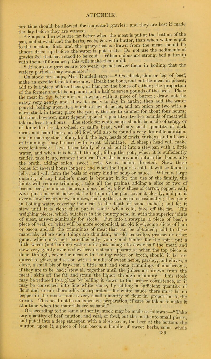 fore time showkl be allowed for soups and gravies; and they are best if made the day before they are wanted. _ , i “ Soups and gi-avies are far better when the meat is put at the bottom ot tne pan, and stewed, and the herbs, roots, &c. with butter, than when water is put to the meat at first; and the gravy that is drawn from the meat should be almost dried up before the water is put to it. Do not use the sediments ot gravies &c. that have stood to be cold. When onions are strong, boil a turnip with them, if for sauce ; this will make them mild. ^ v u If soups or gravies are too wealc, do not cover them in boiling, that the watery particles may evaporate.” On stock for soups, Mrs. Rundell says“ Ox-cheek, shin or leg of beet, make an excellent stock for soups. Break the bone, and cut the meat in pieces; add to it a piece of lean bacon, or ham, or the bones of either; the proportion of the former should be a pound and a half to seven pounds of the beef. Place the meat in the bottom of a stewpan, with a piece of butter; draw out the gravy very gently, and allow it nearly to dry in again; then add the water poured boiling upon it, a bunch of sweet herbs, and an onion or two with a clove stuck in them; place the pan by the fire to simmer for about four hours; the time, however, must depend upon the quantity; twelve pounds of meat will take at least ten hours. The stock for white soups should be made of scrag, or of knuckle of veal, ox-heel, or calf’s head, with any small quantity of dark meat, and ham bones; an old fowl will also be found a very desirable addition, and in making stock of any kind, the legs, heads of fowls, turkeys, and all sorts of trimmings, may be used with great advantage. A sheep’s head will make excellent stock ; have it beautifully cleaned, put it into a stewpan with a little water, and when it is heated through, fill up the pot; when it is sufliciently tender, take it up, remove the meat from the bones, and return the bones into the broth, adding ’ onion, sweet herbs, &c., as before directed. Stew these bones for several hours longer; and when the liquor is cold, it will be found a jelly, and will form the basis of every kind of soup or sauce. When a large quantity of any butcher’s meat is brought in for the use of the family, the joints will require trimming; take all the parings, adding a slice or two of b.acon, beef, or mutton bones, onions, herbs, a few slices-of carrot, peppei', salt, &c.; put a piece of butter at the bottom of the pan, cover it closely, and put it over a slow fire for a few minutes, shaking the saucepan occasionally; then pour in boiling water, covering the meat to the depth of some inches; and let it stew until it is rich; then put it aside; when cold, take off the fat. The weighing pieces, which butchers in the country send in with the superior joints of meat, answer admirably for stock. Put into a sfowpan, a piece of beef, a piece of veal, or,'what will be more economical, an old fowl, some slices of ham or bacon, and all the frimmings of meat that can be obtained; add to these materials, where such things are abundant, an old partridge, grouse, or other game, which may not be .sufficiently young and tender for the spit; put a little 'warm (not boiling) water to it, just enough to cover half the meat, and stew very gently over a slow fire, or steam apparatus; when the top piece is done through, cover the meat with boiling water, or broth, should it be re- quired to glaze, and season noth a bundle of sweet herbs, parsley, and chives, a clove, a small bit of bay-leaf, a little salt, and some trimmings of mushrooms, if they are to be had; stew all together until the juices are drawn from the meat; skim off the fat, and strain the liquor through a tammy. This stock may be reduced to a.glaze by boiling it down to the proper consistence, or it may be converted into fine white sauce, by adding a sufficient quantity of flour and cream thoroughly incorporated—for white sauce there must be no pepper in the stock—and a very small quantity of flour in proportion to the cream. This need not be an expensive preparation, if care be taken to make it at a time when the materials are at hand.” Or, according to the same authority, stock may be made as follows : “ Take any quantity of beef, mutton, and veal, or fowl, cut the meat into small pieces, and put it into a deep saucepan with a close cover, the beef at the bottom the mutton upon it, a piece of lean bacon, a bundle of sweet herbs, some whole